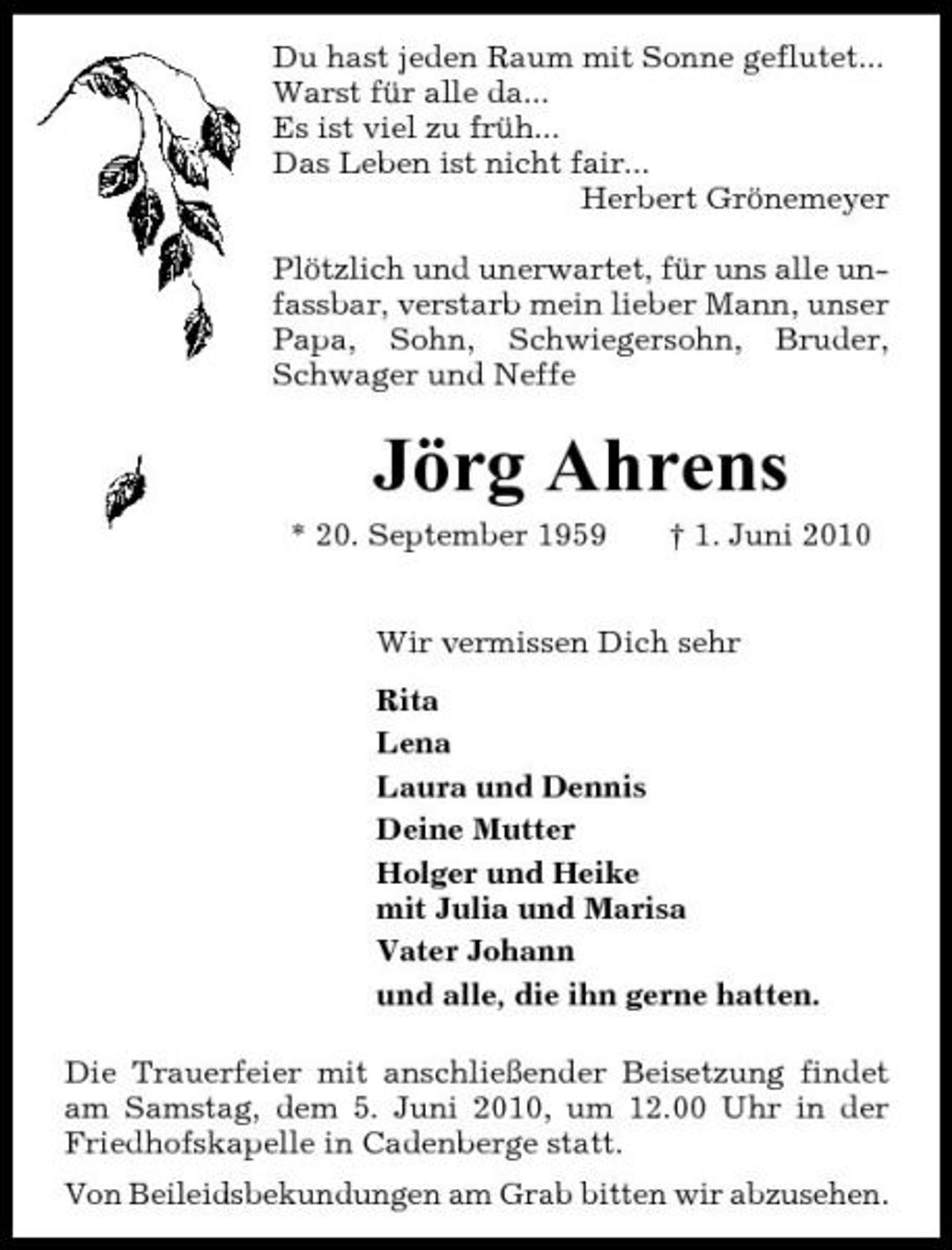 <p>Du hast jeden Raum mit Sonne geflutet... Warst für alle da... Es ist viel zu früh... Das Leben ist nicht fair... Herbert Grönemeyer Plötzlich und unerwartet, für uns alle unfassbar, verstarb mein lieber Mann, unser Papa, Sohn, Schwiegersohn, Bruder, Schwager und Neffe</p><p>Jörg Ahrens<br />* 20. September 1959 † 1. Juni 2010 Wir vermissen Dich sehr Rita Lena Laura und Dennis Deine Mutter Holger und Heike mit Julia und Marisa Vater Johann und alle, die ihn gerne hatten. Die Trauerfeier mit anschließender Beisetzung findet am Samstag, dem 5. Juni 2010, um 12.00 Uhr in der Friedhofskapelle in Cadenberge statt. Von Beileidsbekundungen am Grab bitten wir abzusehen.</p>