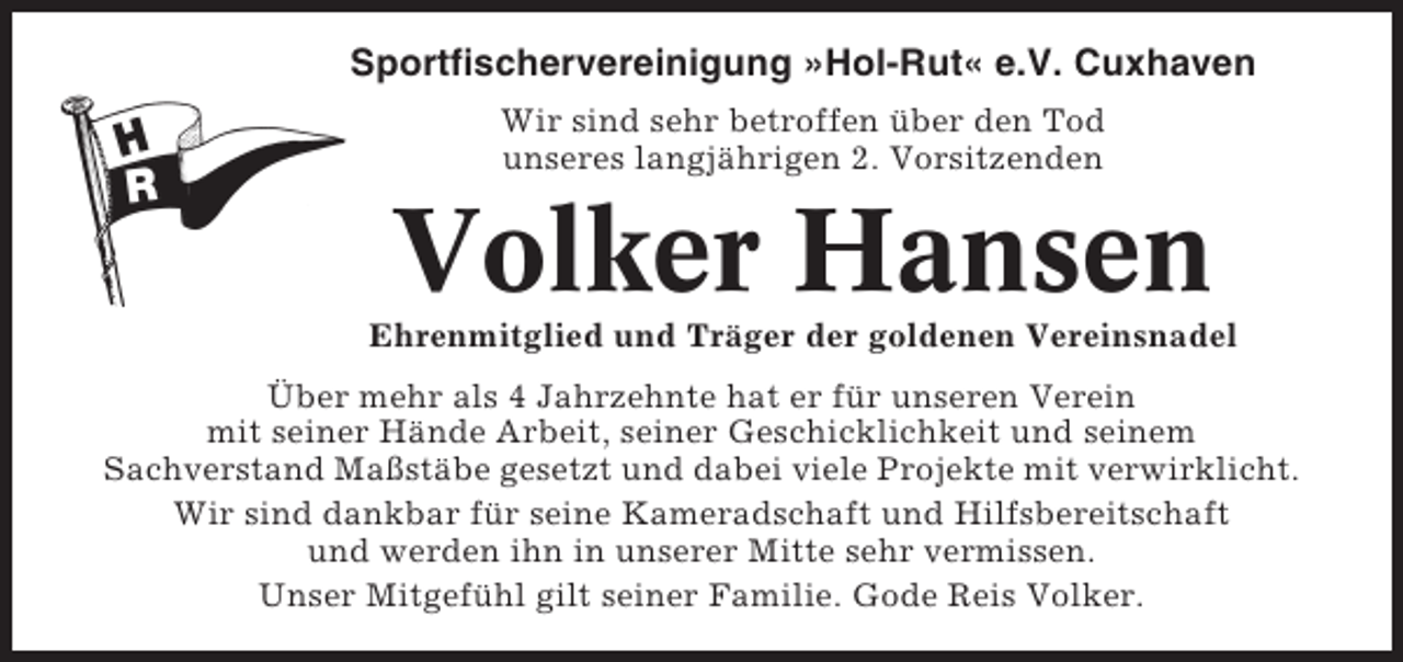 <p>Sportfischervereinigung »Hol-Rut« e.V. Cuxhaven<br />Wir sind sehr betroffen über den Tod<br />unseres langjährigen 2. Vorsitzenden</p><p>Volker Hansen<br />Ehrenmitglied und Träger der goldenen Vereinsnadel<br />Über mehr als 4 Jahrzehnte hat er für unseren Verein<br />mit seiner Hände Arbeit, seiner Geschicklichkeit und seinem<br />Sachverstand Maßstäbe gesetzt und dabei viele Projekte mit verwirklicht.<br />Wir sind dankbar für seine Kameradschaft und Hilfsbereitschaft<br />und werden ihn in unserer Mitte sehr vermissen.<br />Unser Mitgefühl gilt seiner Familie. Gode Reis Volker.</p>