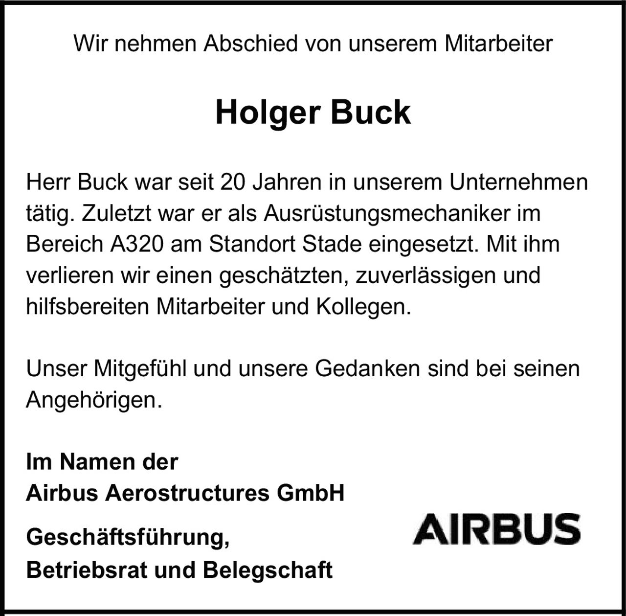 <p>Wir nehmen Abschied von unserem Mitarbeiter</p><p><strong>Holger Buck</strong></p><p>Herr Buck war seit 20 Jahren in unserem Unternehmen tätig. Zuletzt war er als Ausrüstungsmechaniker im Bereich A320 am Standort Stade eingesetzt. Mit ihm verlieren wir einen geschätzten, zuverlässigen und hilfsbereiten Mitarbeiter und Kollegen.</p><p>Unser Mitgefühl und unsere Gedanken sind bei seinen Angehörigen.</p><p>Im Namen der<br><strong>Airbus Aerostructures GmbH</strong></p><p><strong>Geschäftsführung,<br>Betriebsrat und Belegschaft</strong></p>