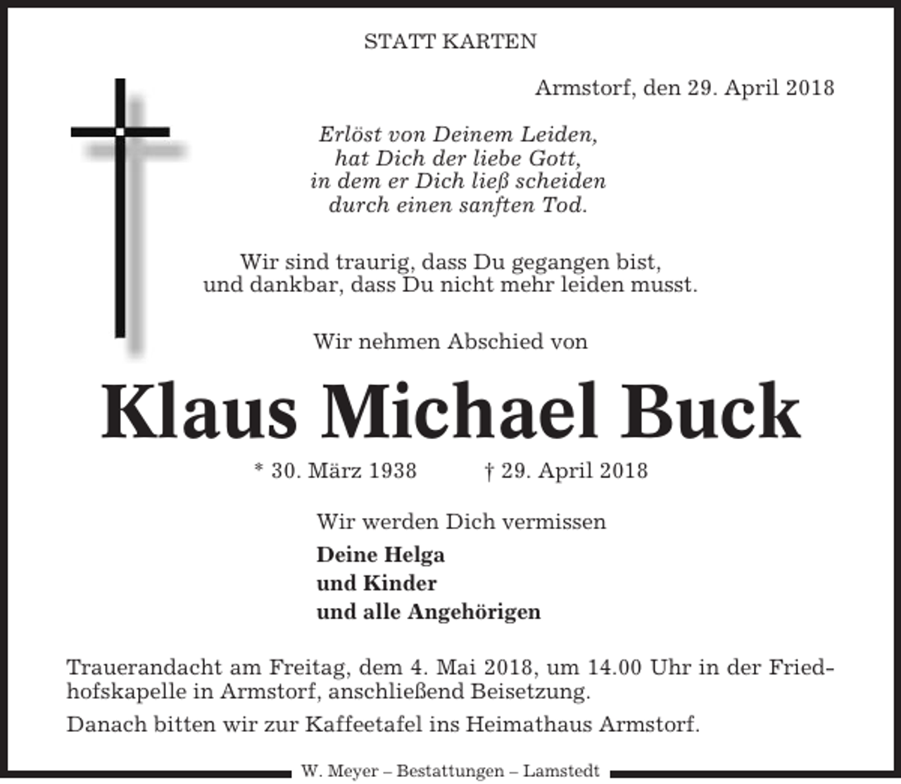 <p>STATT KARTEN</p><p>Armstorf, den 29. April 2018<br />Erlöst von Deinem Leiden,<br />hat Dich der liebe Gott,<br />in dem er Dich ließ scheiden<br />durch einen sanften Tod.<br />Wir sind traurig, dass Du gegangen bist,<br />und dankbar, dass Du nicht mehr leiden musst.<br />Wir nehmen Abschied von</p><p>Klaus Michael Buck<br />* 30. März 1938</p><p>† 29. April 2018</p><p>Wir werden Dich vermissen<br />Deine Helga<br />und Kinder<br />und alle Angehörigen<br />Trauerandacht am Freitag, dem 4. Mai 2018, um 14.00 Uhr in der Friedhofskapelle in Armstorf, anschließend Beisetzung.<br />Danach bitten wir zur Kaffeetafel ins Heimathaus Armstorf.<br />W. Meyer – Bestattungen – Lamstedt</p>