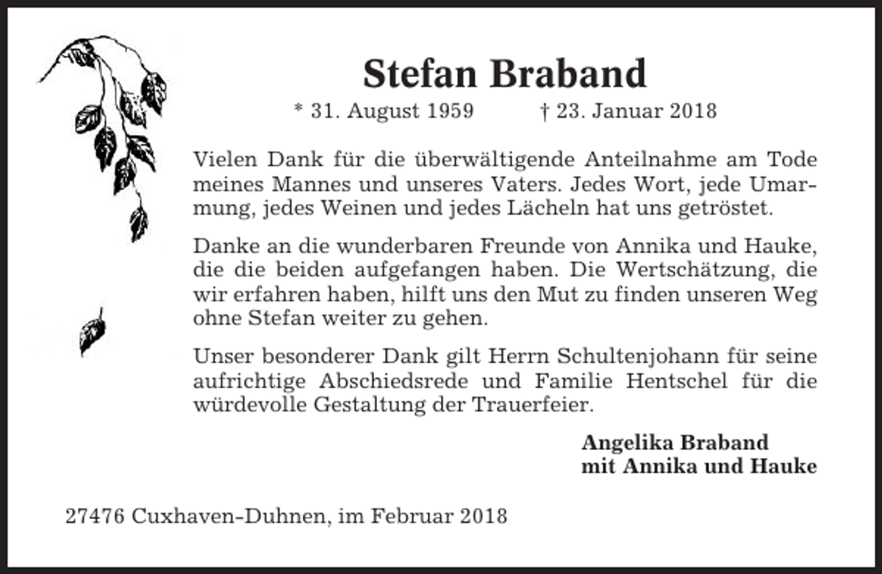 <p>Stefan Braband<br />* 31. August 1959</p><p>† 23. Januar 2018</p><p>Vielen Dank für die überwältigende Anteilnahme am Tode<br />meines Mannes und unseres Vaters. Jedes Wort, jede Umarmung, jedes Weinen und jedes Lächeln hat uns getröstet.<br />Danke an die wunderbaren Freunde von Annika und Hauke,<br />die die beiden aufgefangen haben. Die Wertschätzung, die<br />wir erfahren haben, hilft uns den Mut zu finden unseren Weg<br />ohne Stefan weiter zu gehen.<br />Unser besonderer Dank gilt Herrn Schultenjohann für seine<br />aufrichtige Abschiedsrede und Familie Hentschel für die<br />würdevolle Gestaltung der Trauerfeier.<br />Angelika Braband<br />mit Annika und Hauke<br />27476 Cuxhaven-Duhnen, im Februar 2018</p>