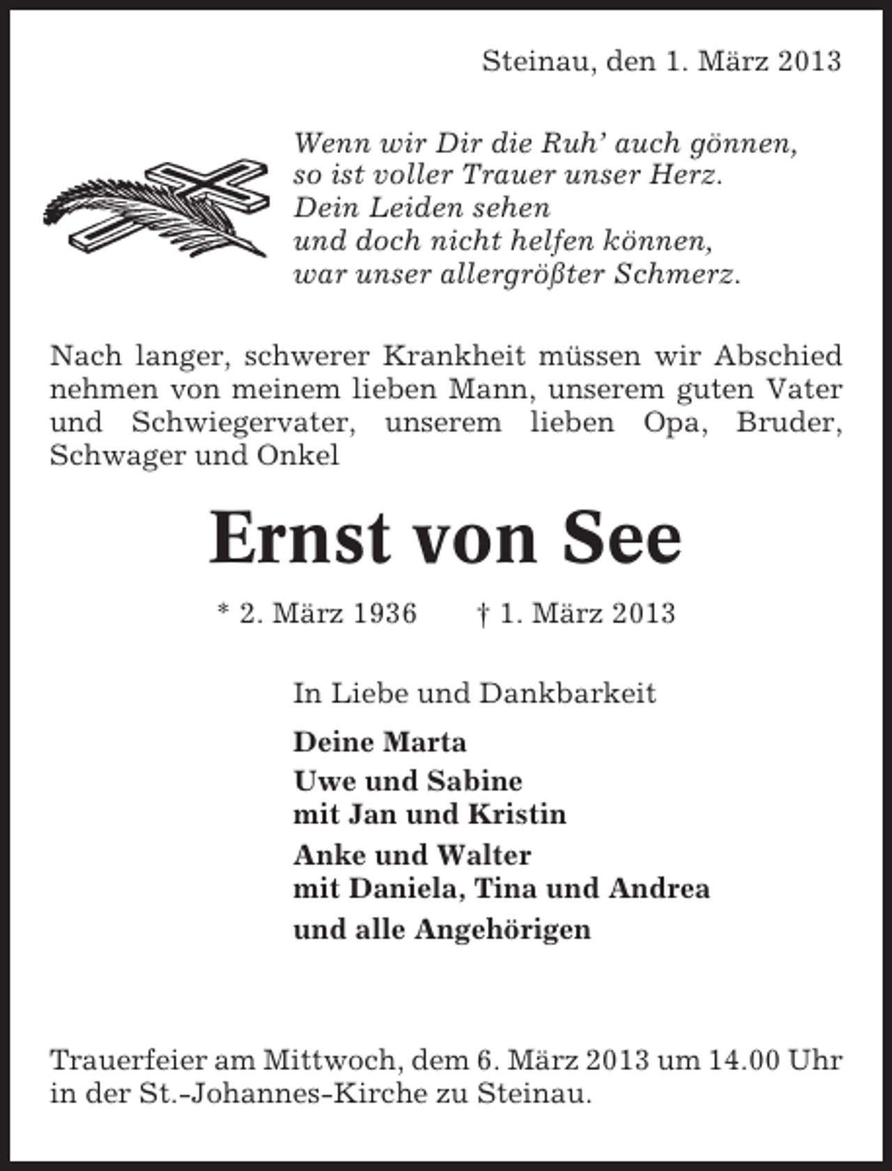<p>Steinau, den 1. März 2013<br />Wenn wir Dir die Ruh’ auch gönnen,<br />so ist voller Trauer unser Herz.<br />Dein Leiden sehen<br />und doch nicht helfen können,<br />war unser allergrößter Schmerz.<br />Nach langer, schwerer Krankheit müssen wir Abschied<br />nehmen von meinem lieben Mann, unserem guten Vater<br />und Schwiegervater, unserem lieben Opa, Bruder,<br />Schwager und Onkel</p><p>Ernst von See<br />* 2. März 1936</p><p>† 1. März 2013</p><p>In Liebe und Dankbarkeit<br />Deine Marta<br />Uwe und Sabine<br />mit Jan und Kristin<br />Anke und Walter<br />mit Daniela, Tina und Andrea<br />und alle Angehörigen</p><p>Trauerfeier am Mittwoch, dem 6. März 2013 um 14.00 Uhr<br />in der St.-Johannes-Kirche zu Steinau.</p>