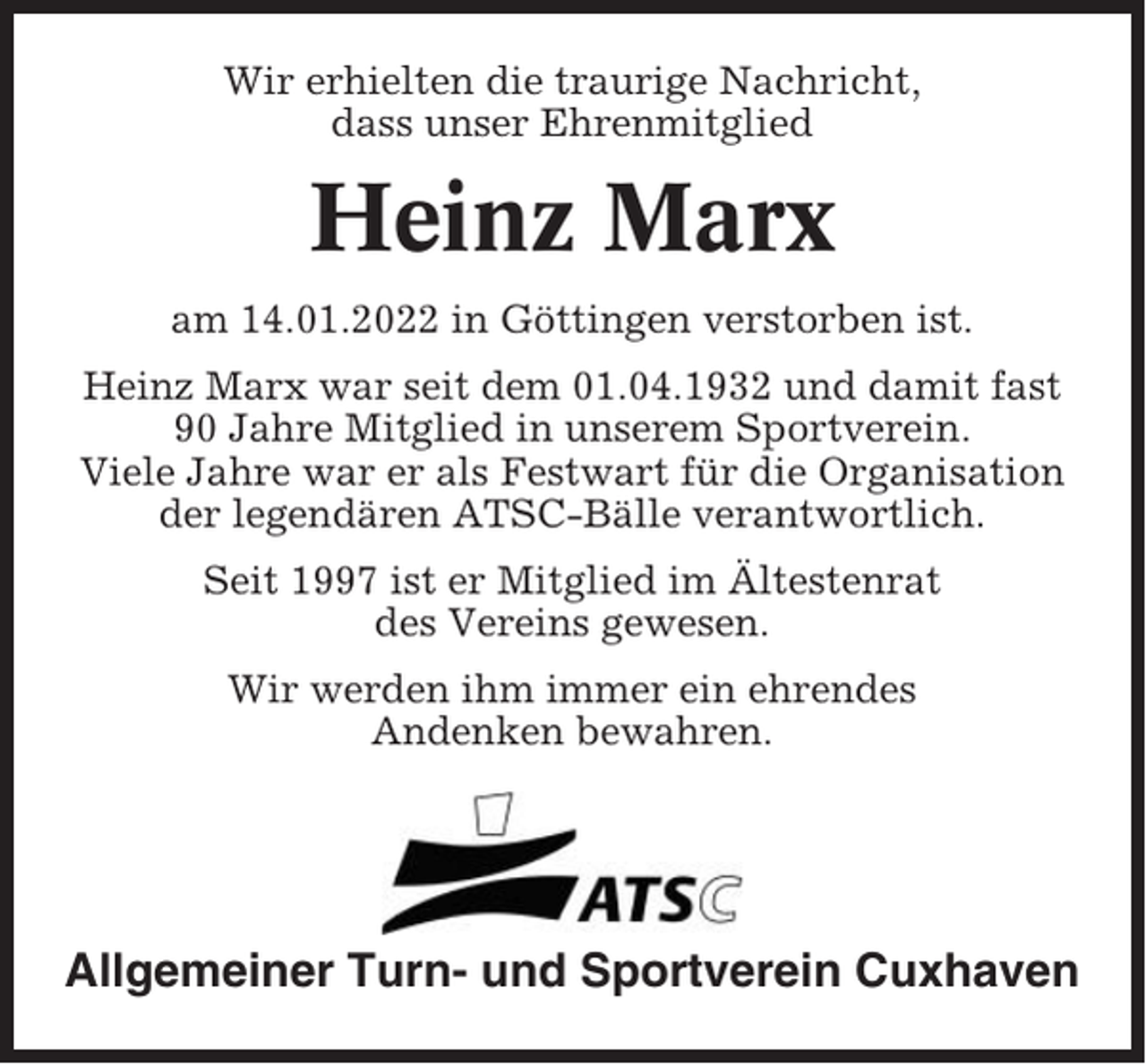 <p>Wir erhielten die traurige Nachricht,<br />dass unser Ehrenmitglied</p><p>Heinz Marx<br />am 14.01.2022 in Göttingen verstorben ist.<br />Heinz Marx war seit dem 01.04.1932 und damit fast<br />90 Jahre Mitglied in unserem Sportverein.<br />Viele Jahre war er als Festwart für die Organisation<br />der legendären ATSC-Bälle verantwortlich.<br />Seit 1997 ist er Mitglied im Ältestenrat<br />des Vereins gewesen.<br />Wir werden ihm immer ein ehrendes<br />Andenken bewahren.</p><p>Allgemeiner Turn- und Sportverein Cuxhaven</p>