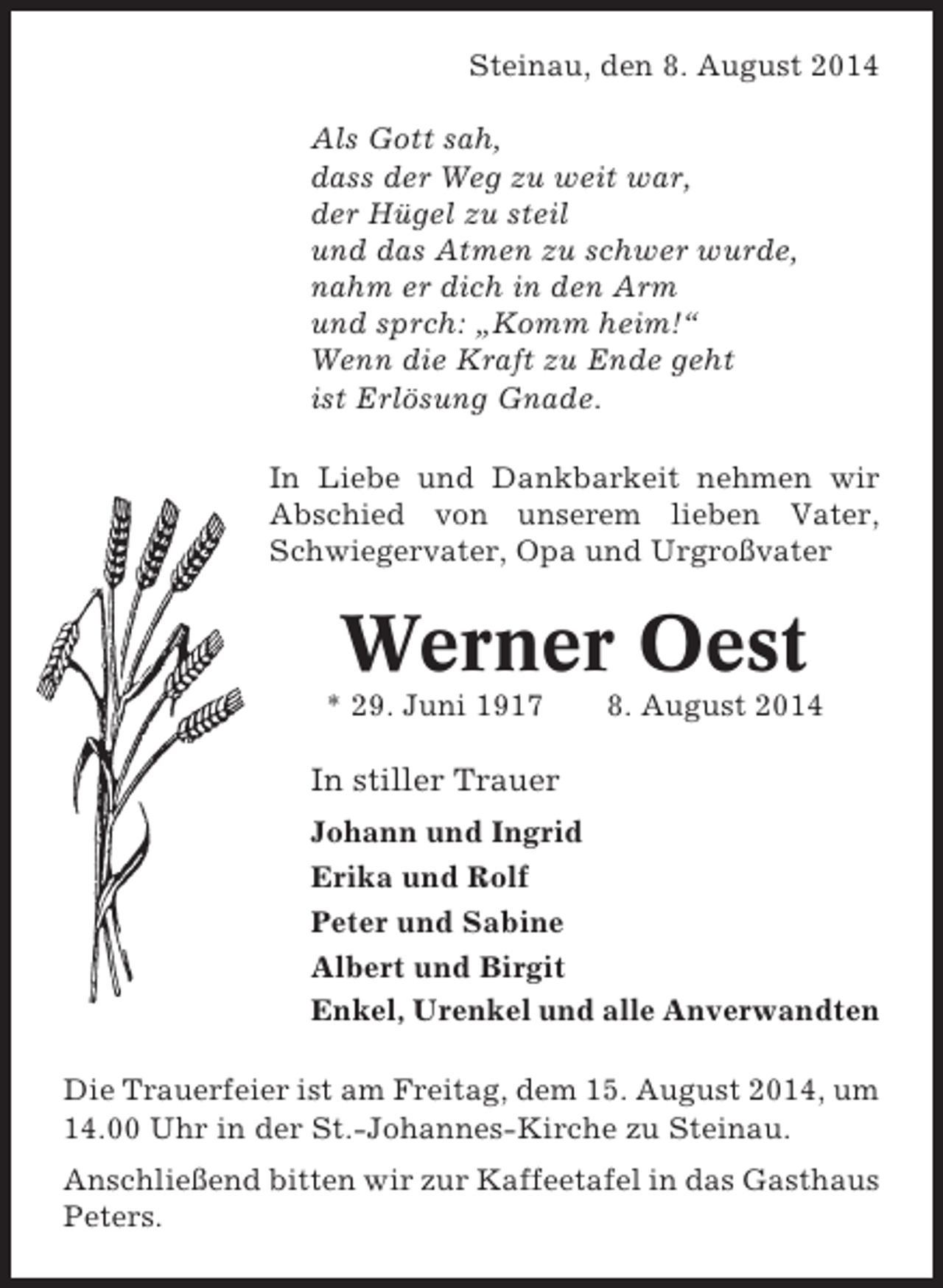 <p>Steinau, den 8. August 2014<br />Als Gott sah,<br />dass der Weg zu weit war,<br />der Hügel zu steil<br />und das Atmen zu schwer wurde,<br />nahm er dich in den Arm<br />und sprch: „Komm heim!“<br />Wenn die Kraft zu Ende geht<br />ist Erlösung Gnade.<br />In Liebe und Dankbarkeit nehmen wir<br />Abschied von unserem lieben Vater,<br />Schwiegervater, Opa und Urgroßvater</p><p>Werner Oest<br />* 29. Juni 1917</p><p>8. August 2014</p><p>In stiller Trauer<br />Johann und Ingrid<br />Erika und Rolf<br />Peter und Sabine<br />Albert und Birgit<br />Enkel, Urenkel und alle Anverwandten<br />Die Trauerfeier ist am Freitag, dem 15. August 2014, um<br />14.00 Uhr in der St.-Johannes-Kirche zu Steinau.<br />Anschließend bitten wir zur Kaffeetafel in das Gasthaus<br />Peters.</p>
