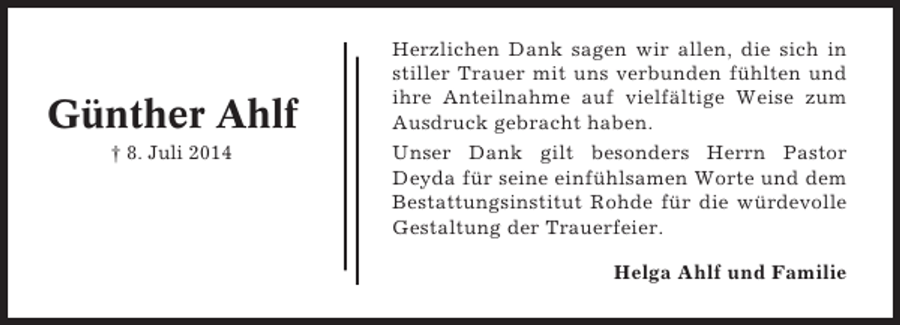<p>Günther Ahlf<br />† 8. Juli 2014</p><p>Herzlichen Dank sagen wir allen, die sich in<br />stiller Trauer mit uns verbunden fühlten und<br />ihre Anteilnahme auf vielfältige Weise zum<br />Ausdruck gebracht haben.<br />Unser Dank gilt besonders Herrn Pastor<br />Deyda für seine einfühlsamen Worte und dem<br />Bestattungsinstitut Rohde für die würdevolle<br />Gestaltung der Trauerfeier.<br />Helga Ahlf und Familie</p>