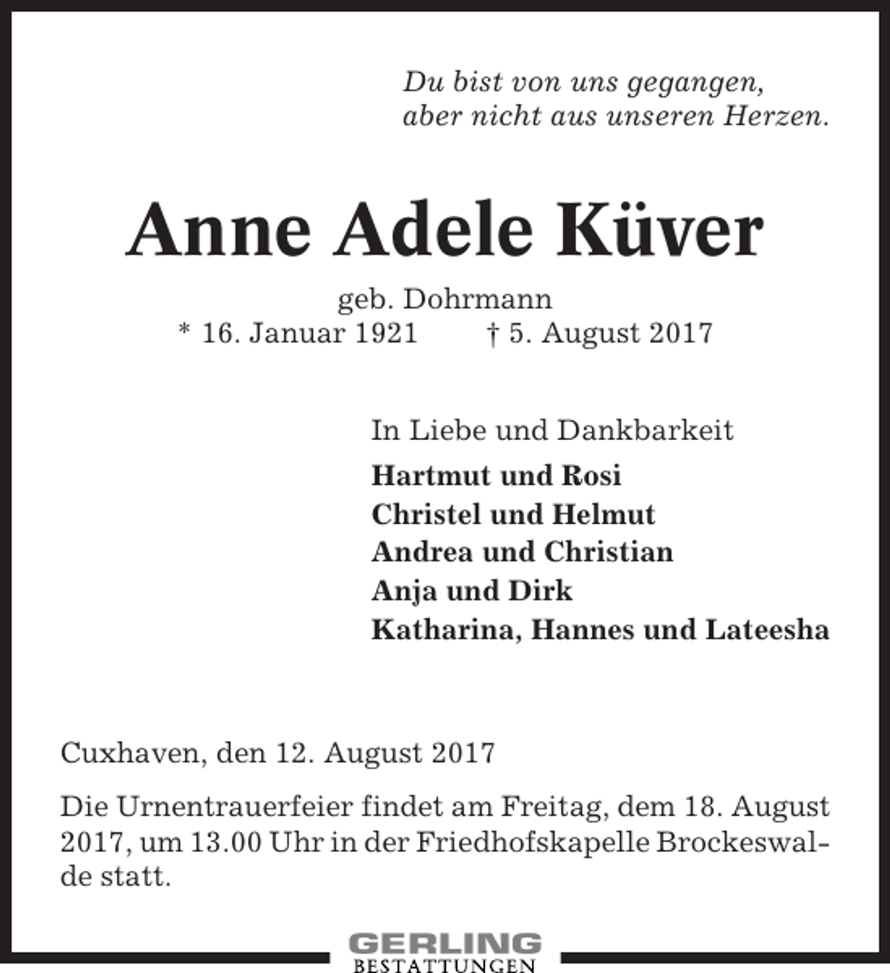 <p>Du bist von uns gegangen,<br />aber nicht aus unseren Herzen.</p><p>Anne Adele Küver<br />geb. Dohrmann<br />* 16. Januar 1921<br />† 5. August 2017<br />In Liebe und Dankbarkeit<br />Hartmut und Rosi<br />Christel und Helmut<br />Andrea und Christian<br />Anja und Dirk<br />Katharina, Hannes und Lateesha</p><p>Cuxhaven, den 12. August 2017<br />Die Urnentrauerfeier findet am Freitag, dem 18. August<br />2017, um 13.00 Uhr in der Friedhofskapelle Brockeswalde statt.</p>