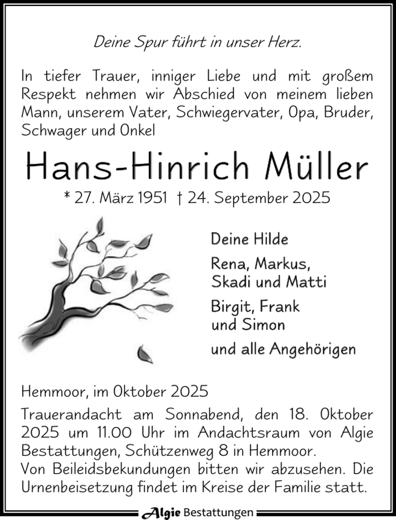 <p>Deine Spur führt in unser Herz.<br />In tiefer Trauer, inniger Liebe und mit großem<br />Respekt nehmen wir Abschied von meinem lieben<br />Mann, unserem Vater, Schwiegervater, Opa, Bruder,<br />Schwager und Onkel</p><p>Hans-Hinrich Müller<br />* 27. März 1951 † 24. September 2025</p><p>D e ine H ilde<br />R e n a , M a rk u s ,<br />S k ad i u n d M a t t i<br />Birg it, F rank<br />u n d S i mo n<br />u n d a l l e A ng e hö r i g en<br />Hemmoor, im Oktober 2025<br />Trauerandacht am Sonnabend, den 18. Oktober<br />2025 um 11.00 Uhr im Andachtsraum von Algie<br />Bestattungen, Schützenweg 8 in Hemmoor.<br />Von Beileidsbekundungen bitten wir abzusehen. Die<br />Urnenbeisetzung findet im Kreise der Familie statt.<br />Algie Bestattungen</p>