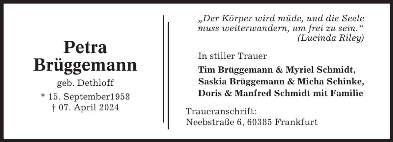 <p>Petra<br />Brüggemann<br />geb. Dethloff<br />* 15. September1958<br />† 07. April 2024</p><p>„Der Körper wird müde, und die Seele<br />muss weiterwandern, um frei zu sein.“<br />(Lucinda Riley)<br />In stiller Trauer<br />Tim Brüggemann &amp; Myriel Schmidt,<br />Saskia Brüggemann &amp; Micha Schinke,<br />Doris &amp; Manfred Schmidt mit Familie<br />Traueranschrift:<br />Neebstraße 6, 60385 Frankfurt</p>