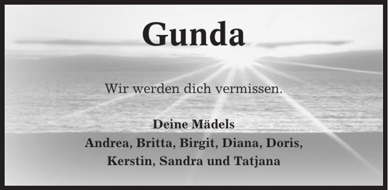 <p>Gunda<br />Wir werden dich vermissen.<br />Deine Mädels<br />Andrea, Britta, Birgit, Diana, Doris,<br />Kerstin, Sandra und Tatjana</p>