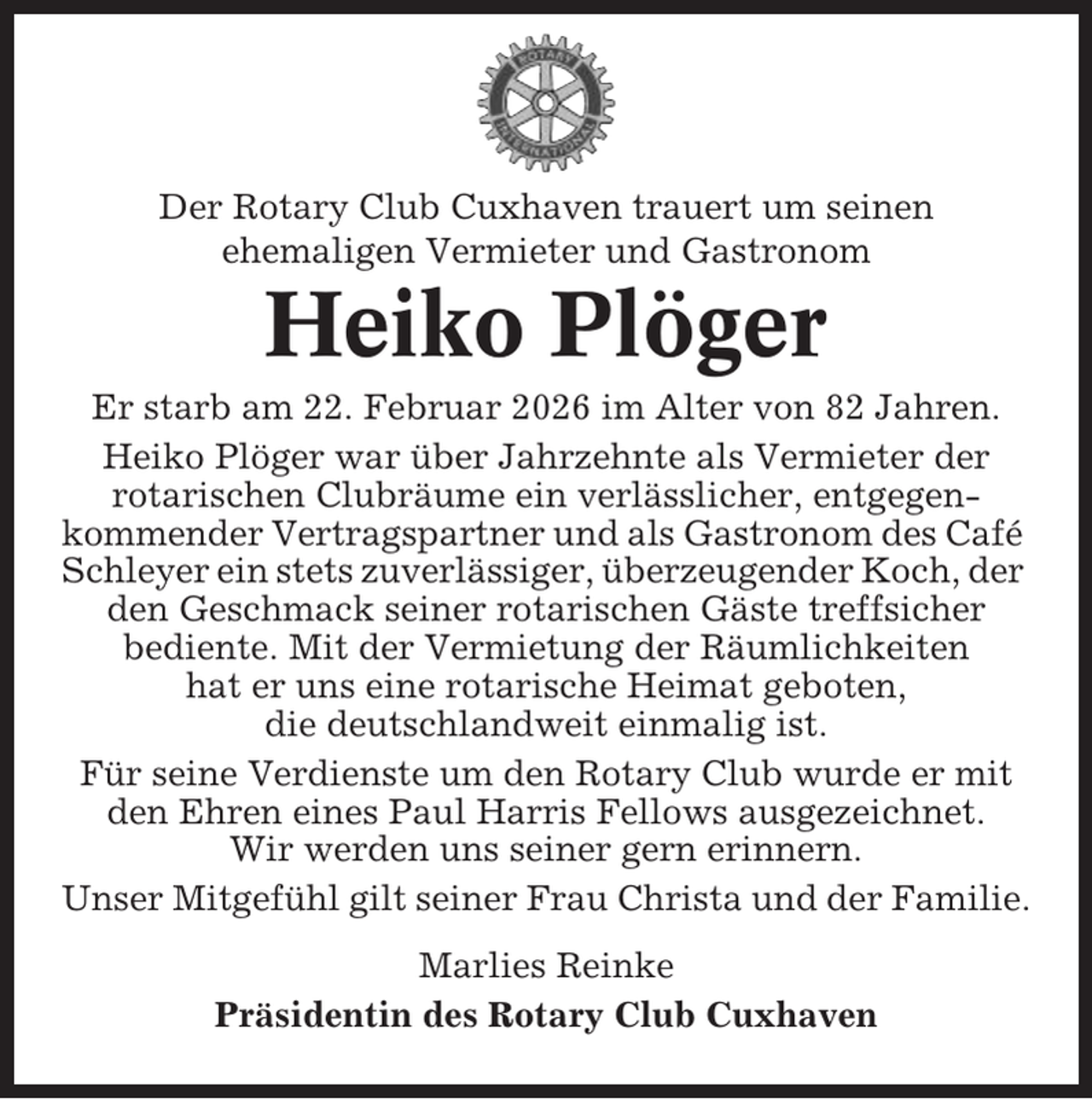 <p>Der Rotary Club Cuxhaven trauert um seinen<br />ehemaligen Vermieter und Gastronom</p><p>Heiko Plöger<br />Er starb am 22. Februar 2026 im Alter von 82 Jahren.<br />Heiko Plöger war über Jahrzehnte als Vermieter der<br />rotarischen Clubräume ein verlässlicher, entgegenkommender Vertragspartner und als Gastronom des Café<br />Schleyer ein stets zuverlässiger, überzeugender Koch, der<br />den Geschmack seiner rotarischen Gäste treffsicher<br />bediente. Mit der Vermietung der Räumlichkeiten<br />hat er uns eine rotarische Heimat geboten,<br />die deutschlandweit einmalig ist.<br />Für seine Verdienste um den Rotary Club wurde er mit<br />den Ehren eines Paul Harris Fellows ausgezeichnet.<br />Wir werden uns seiner gern erinnern.<br />Unser Mitgefühl gilt seiner Frau Christa und der Familie.<br />Marlies Reinke<br />Präsidentin des Rotary Club Cuxhaven</p>