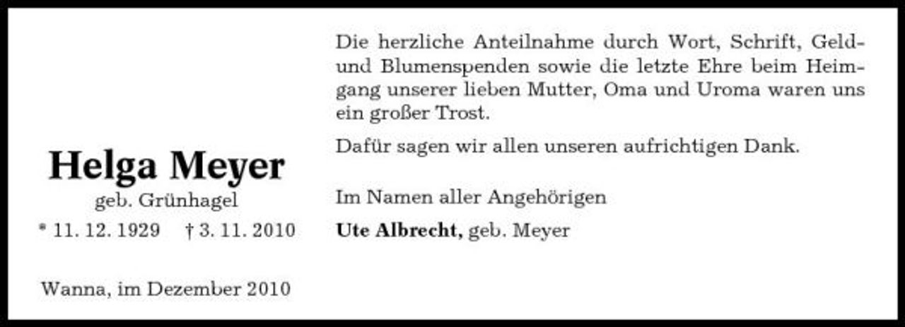 <p>Die herzliche Anteilnahme durch Wort, Schrift, Geldund Blumenspenden sowie die letzte Ehre beim Heimgang unserer lieben Mutter, Oma und Uroma waren uns ein großer Trost.</p><p>Helga Meyer<br />geb. Grünhagel * 11. 12. 1929 † 3. 11. 2010 Wanna, im Dezember 2010</p><p>Dafür sagen wir allen unseren aufrichtigen Dank. Im Namen aller Angehörigen Ute Albrecht, geb. Meyer</p>