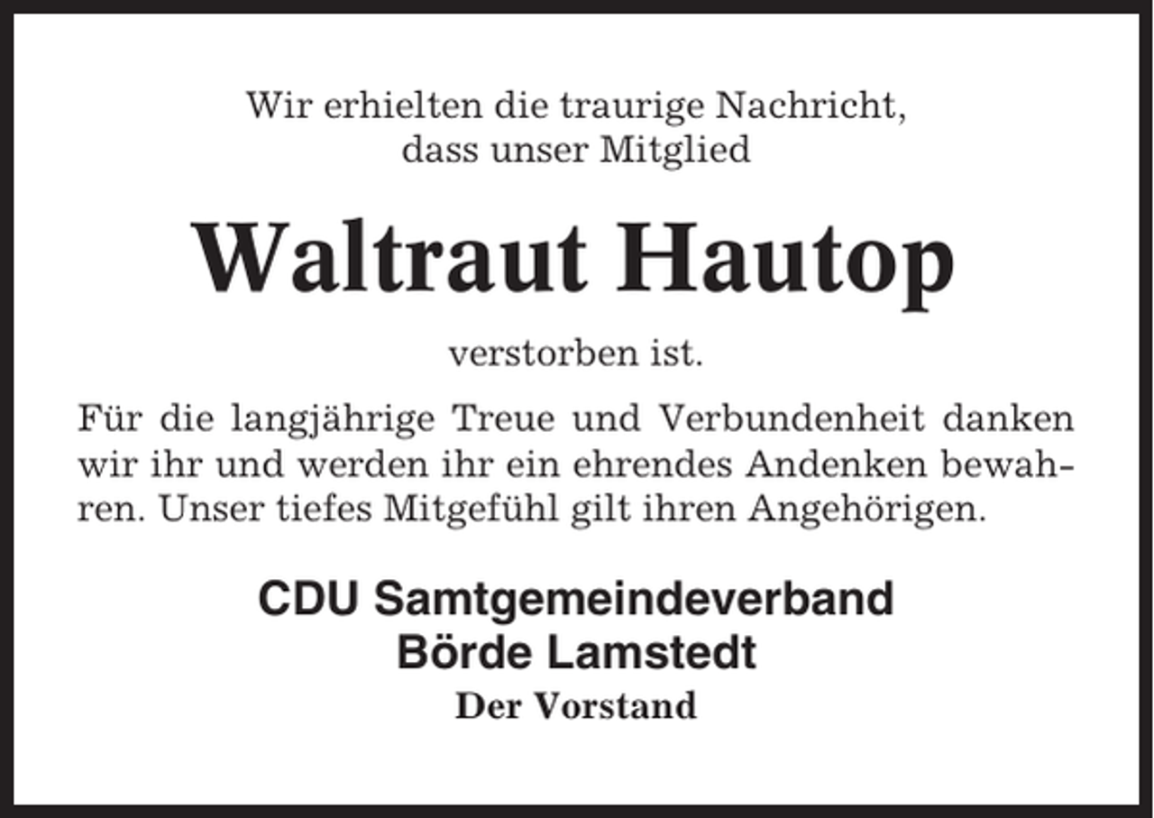 <p>Wir erhielten die traurige Nachricht,<br />dass unser Mitglied</p><p>Waltraut Hautop<br />verstorben ist.<br />Für die langjährige Treue und Verbundenheit danken<br />wir ihr und werden ihr ein ehrendes Andenken bewahren. Unser tiefes Mitgefühl gilt ihren Angehörigen.</p><p>CDU Samtgemeindeverband<br />Börde Lamstedt<br />Der Vorstand</p>