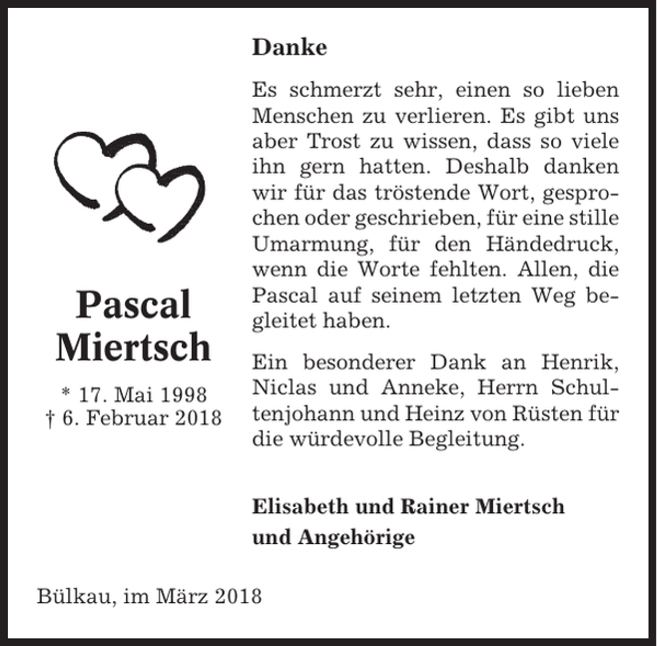 <p>Danke</p><p>Pascal<br />Miertsch<br />* 17. Mai 1998<br />† 6. Februar 2018</p><p>Es schmerzt sehr, einen so lieben<br />Menschen zu verlieren. Es gibt uns<br />aber Trost zu wissen, dass so viele<br />ihn gern hatten. Deshalb danken<br />wir für das tröstende Wort, gesprochen oder geschrieben, für eine stille<br />Umarmung, für den Händedruck,<br />wenn die Worte fehlten. Allen, die<br />Pascal auf seinem letzten Weg begleitet haben.<br />Ein besonderer Dank an Henrik,<br />Niclas und Anneke, Herrn Schultenjohann und Heinz von Rüsten für<br />die würdevolle Begleitung.<br />Elisabeth und Rainer Miertsch<br />und Angehörige</p><p>Bülkau, im März 2018</p>