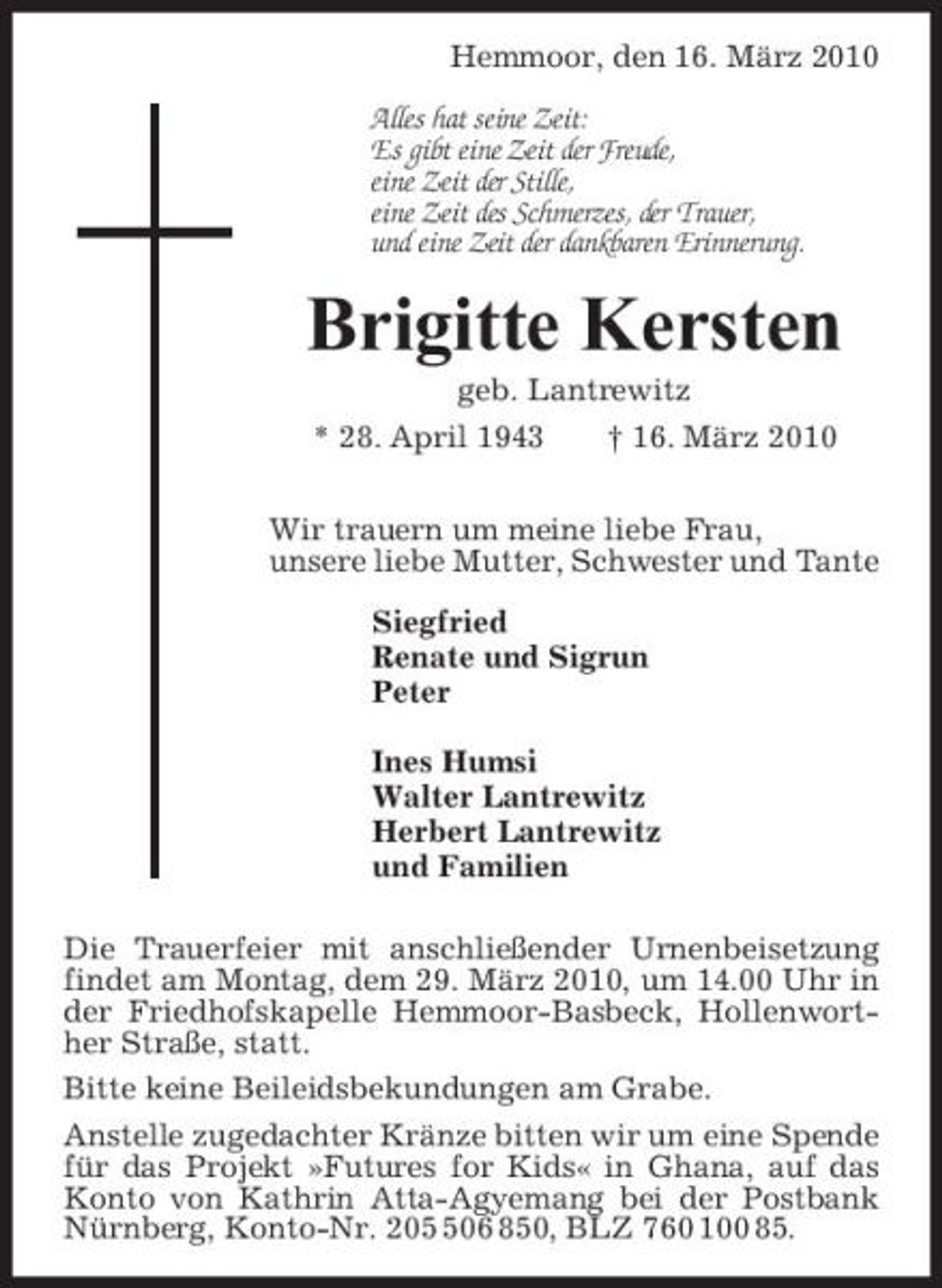 <p>Hemmoor, den 16. März 2010 Alles hat seine Zeit: Es gibt eine Zeit der Freude, eine Zeit der Stille, eine Zeit des Schmerzes, der Trauer, und eine Zeit der dankbaren Erinnerung.</p><p>Brigitte Kersten<br />geb. Lantrewitz * 28. April 1943 † 16. März 2010 Wir trauern um meine liebe Frau, unsere liebe Mutter, Schwester und Tante Siegfried Renate und Sigrun Peter Ines Humsi Walter Lantrewitz Herbert Lantrewitz und Familien Die Trauerfeier mit anschließender Urnenbeisetzung findet am Montag, dem 29. März 2010, um 14.00 Uhr in der Friedhofskapelle Hemmoor-Basbeck, Hollenworther Straße, statt. Bitte keine Beileidsbekundungen am Grabe. Anstelle zugedachter Kränze bitten wir um eine Spende für das Projekt »Futures for Kids« in Ghana, auf das Konto von Kathrin Atta-Agyemang bei der Postbank Nürnberg, Konto-Nr. 2006 850, BLZ 760 100 85.</p>