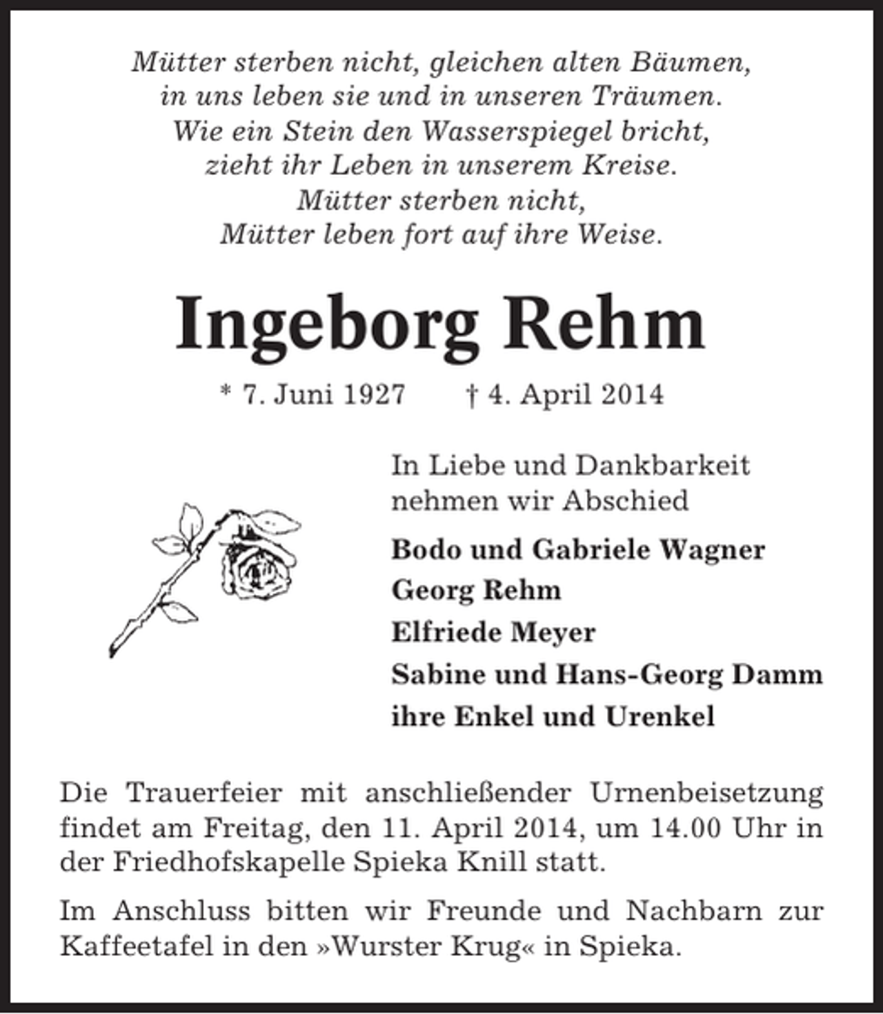 <p>Mütter sterben nicht, gleichen alten Bäumen,<br />in uns leben sie und in unseren Träumen.<br />Wie ein Stein den Wasserspiegel bricht,<br />zieht ihr Leben in unserem Kreise.<br />Mütter sterben nicht,<br />Mütter leben fort auf ihre Weise.</p><p>Ingeborg Rehm<br />* 7. Juni 1927</p><p>† 4. April 2014</p><p>In Liebe und Dankbarkeit<br />nehmen wir Abschied<br />Bodo und Gabriele Wagner<br />Georg Rehm<br />Elfriede Meyer<br />Sabine und Hans-Georg Damm<br />ihre Enkel und Urenkel<br />Die Trauerfeier mit anschließender Urnenbeisetzung<br />findet am Freitag, den 11. April 2014, um 14.00 Uhr in<br />der Friedhofskapelle Spieka Knill statt.<br />Im Anschluss bitten wir Freunde und Nachbarn zur<br />Kaffeetafel in den »Wurster Krug« in Spieka.</p>