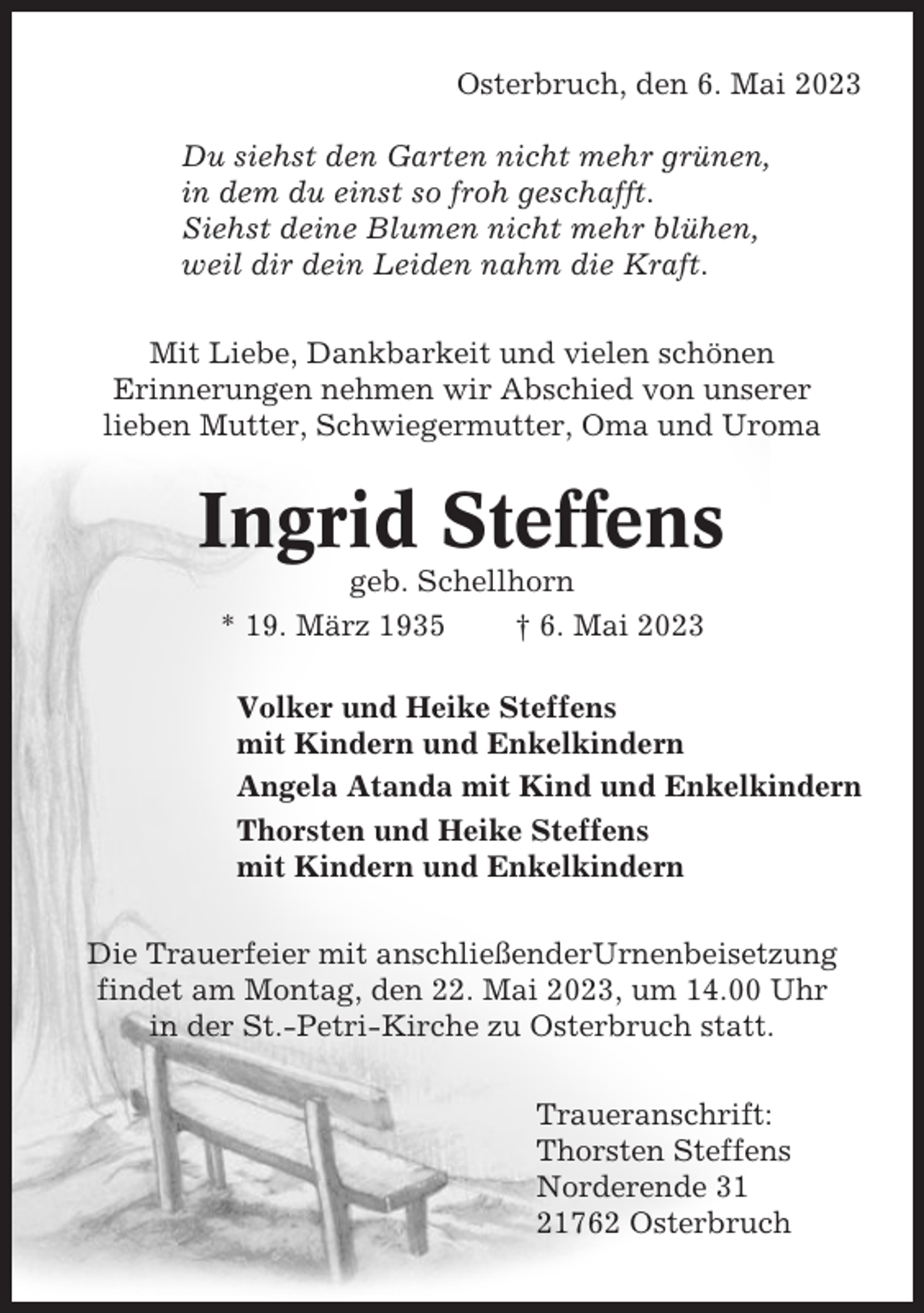 <p>Osterbruch, den 6. Mai 2023<br />Du siehst den Garten nicht mehr grünen,<br />in dem du einst so froh geschafft.<br />Siehst deine Blumen nicht mehr blühen,<br />weil dir dein Leiden nahm die Kraft.<br />Mit Liebe, Dankbarkeit und vielen schönen<br />Erinnerungen nehmen wir Abschied von unserer<br />lieben Mutter, Schwiegermutter, Oma und Uroma</p><p>Ingrid Steffens<br />geb. Schellhorn<br />* 19. März 1935<br />† 6. Mai 2023<br />Volker und Heike Steffens<br />mit Kindern und Enkelkindern<br />Angela Atanda mit Kind und Enkelkindern<br />Thorsten und Heike Steffens<br />mit Kindern und Enkelkindern<br />Die Trauerfeier mit anschließenderUrnenbeisetzung<br />findet am Montag, den 22. Mai 2023, um 14.00 Uhr<br />in der St.-Petri-Kirche zu Osterbruch statt.<br />Traueranschrift:<br />Thorsten Steffens<br />Norderende 31<br />21762 Osterbruch</p>