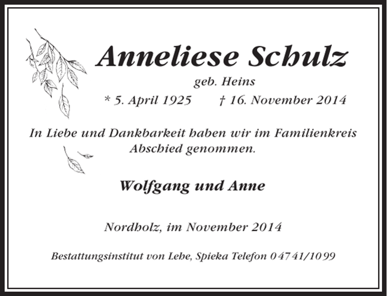 <p>Anneliese Schulz<br />* 5. April 1925</p><p>geb. Heins<br />† 16. November 2014</p><p>In Liebe und Dankbarkeit haben wir im Familienkreis<br />Abschied genommen.</p><p>Wolfgang und Anne<br />Nordholz, im November 2014<br />Bestattungsinstitut von Lehe, Spieka Telefon 0 47 41/10 99</p>
