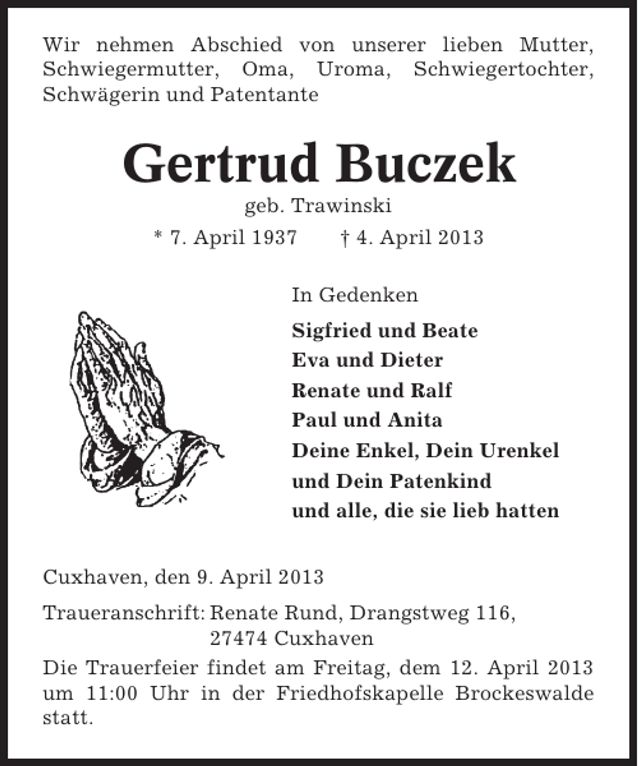<p>Wir nehmen Abschied von unserer lieben Mutter,<br />Schwiegermutter, Oma, Uroma, Schwiegertochter,<br />Schwägerin und Patentante</p><p>Gertrud Buczek<br />geb. Trawinski<br />* 7. April 1937</p><p>† 4. April 2013</p><p>In Gedenken<br />Sigfried und Beate<br />Eva und Dieter<br />Renate und Ralf<br />Paul und Anita<br />Deine Enkel, Dein Urenkel<br />und Dein Patenkind<br />und alle, die sie lieb hatten<br />Cuxhaven, den 9. April 2013<br />Traueranschrift: Renate Rund, Drangstweg 116,<br />27474 Cuxhaven<br />Die Trauerfeier findet am Freitag, dem 12. April 2013<br />um 11:00 Uhr in der Friedhofskapelle Brockeswalde<br />statt.</p>