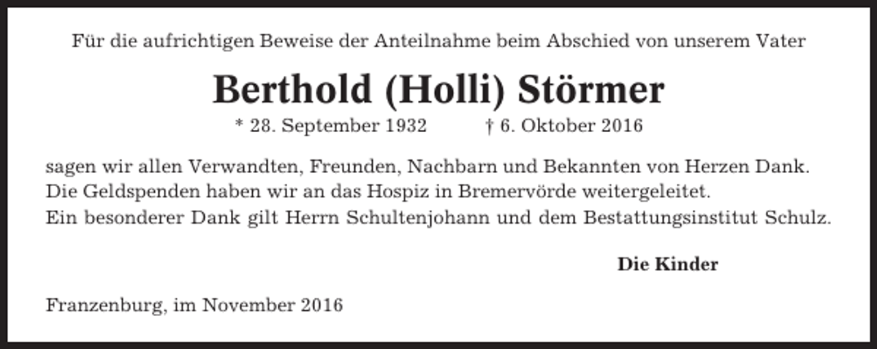 <p>Für die aufrichtigen Beweise der Anteilnahme beim Abschied von unserem Vater</p><p>Berthold (Holli) Störmer<br />* 28. September 1932</p><p>† 6. Oktober 2016</p><p>sagen wir allen Verwandten, Freunden, Nachbarn und Bekannten von Herzen Dank.<br />Die Geldspenden haben wir an das Hospiz in Bremervörde weitergeleitet.<br />Ein besonderer Dank gilt Herrn Schultenjohann und dem Bestattungsinstitut Schulz.<br />Die Kinder<br />Franzenburg, im November 2016</p>