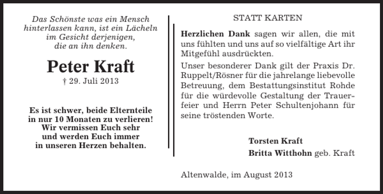 <p>Das Schönste was ein Mensch<br />hinterlassen kann, ist ein Lächeln<br />im Gesicht derjenigen,<br />die an ihn denken.</p><p>Peter Kraft<br />† 29. Juli 2013</p><p>Es ist schwer, beide Elternteile<br />in nur 10 Monaten zu verlieren!<br />Wir vermissen Euch sehr<br />und werden Euch immer<br />in unseren Herzen behalten.</p><p>STATT KARTEN<br />Herzlichen Dank sagen wir allen, die mit<br />uns fühlten und uns auf so vielfältige Art ihr<br />Mitgefühl ausdrückten.<br />Unser besonderer Dank gilt der Praxis Dr.<br />Ruppelt/Rösner für die jahrelange liebevolle<br />Betreuung, dem Bestattungsinstitut Rohde<br />für die würdevolle Gestaltung der Trauerfeier und Herrn Peter Schultenjohann für<br />seine tröstenden Worte.<br />Torsten Kraft<br />Britta Witthohn geb. Kraft<br />Altenwalde, im August 2013</p>