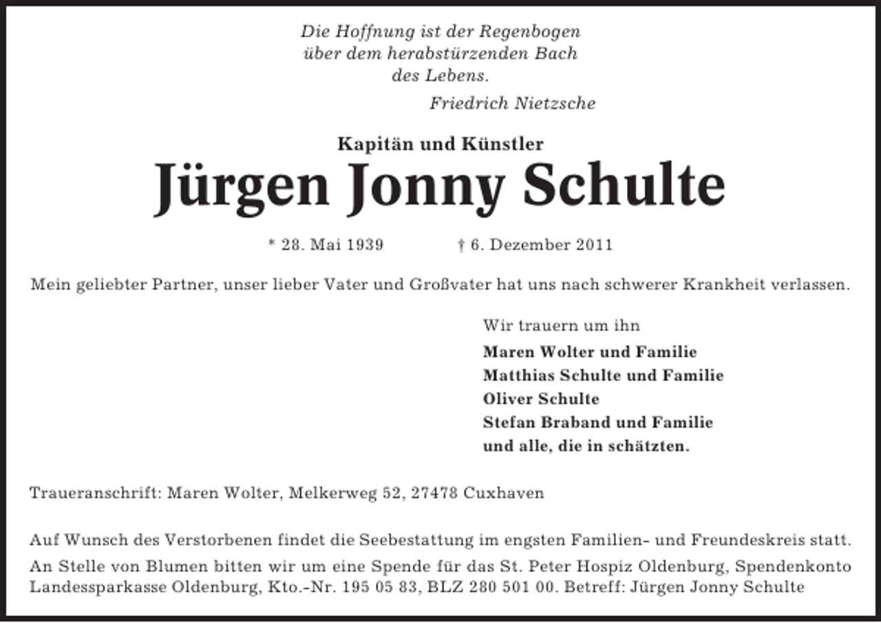 <p>Die Hoffnung ist der Regenbogen<br />über dem herabstürzenden Bach<br />des Lebens.<br />Friedrich Nietzsche</p><p>Kapitän und Künstler</p><p>Jürgen Jonny Schulte<br />* 28. Mai 1939</p><p>† 6. Dezember 2011</p><p>Mein geliebter Partner, unser lieber Vater und Großvater hat uns nach schwerer Krankheit verlassen.<br />Wir trauern um ihn<br />Maren Wolter und Familie<br />Matthias Schulte und Familie<br />Oliver Schulte<br />Stefan Braband und Familie<br />und alle, die in schätzten.<br />Traueranschrift: Maren Wolter, Melkerweg 52, 27478 Cuxhaven<br />Auf Wunsch des Verstorbenen findet die Seebestattung im engsten Familien- und Freundeskreis statt.<br />An Stelle von Blumen bitten wir um eine Spende für das St. Peter Hospiz Oldenburg, Spendenkonto<br />Landessparkasse Oldenburg, Kto.-Nr. 195 05 83, BLZ 280 501 00. Betreff: Jürgen Jonny Schulte</p>