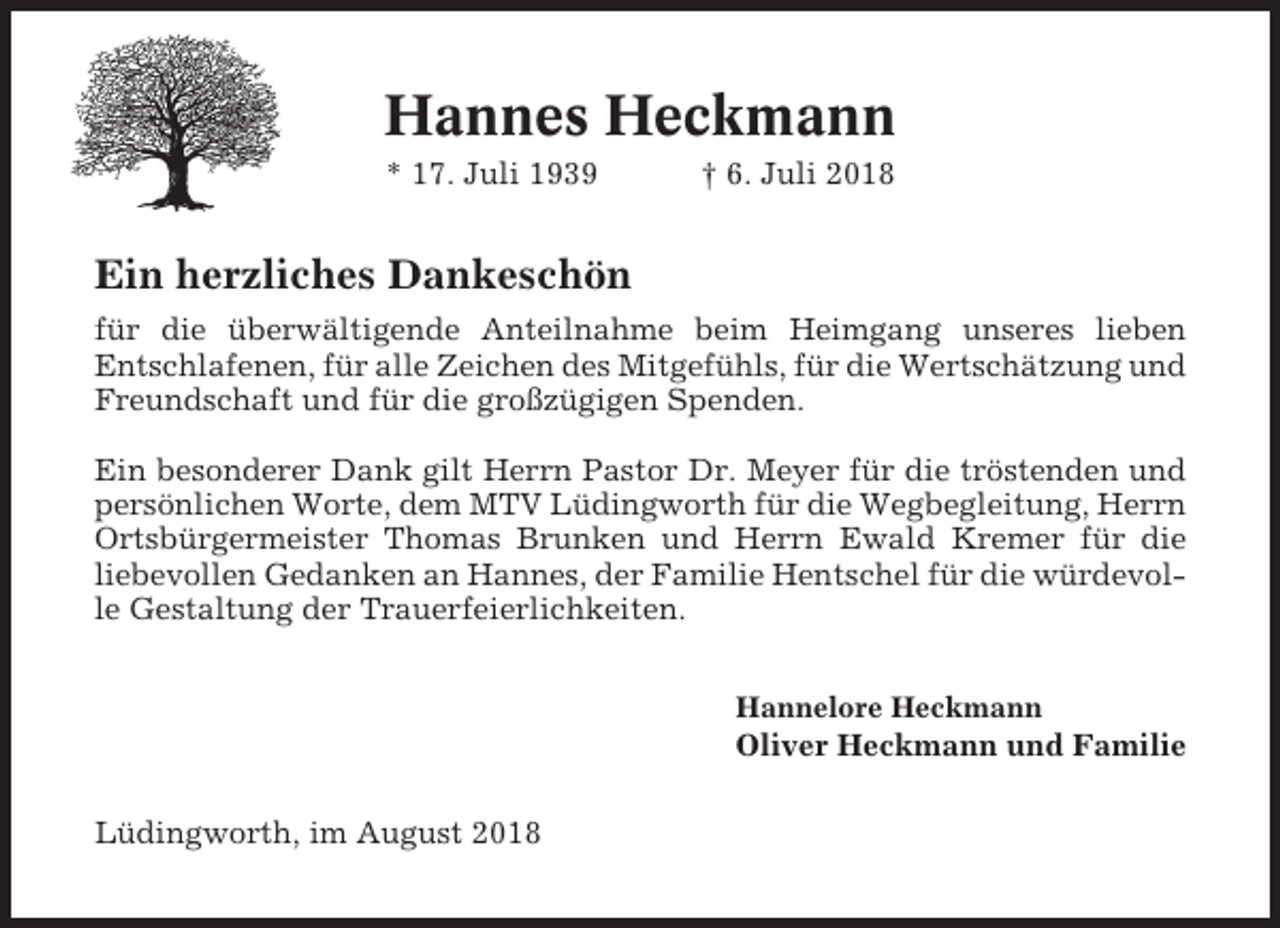 <p>Hannes Heckmann<br />* 17. Juli 1939</p><p>† 6. Juli 2018</p><p>Ein herzliches Dankeschön<br />für die überwältigende Anteilnahme beim Heimgang unseres lieben<br />Entschlafenen, für alle Zeichen des Mitgefühls, für die Wertschätzung und<br />Freundschaft und für die großzügigen Spenden.<br />Ein besonderer Dank gilt Herrn Pastor Dr. Meyer für die tröstenden und<br />persönlichen Worte, dem MTV Lüdingworth für die Wegbegleitung, Herrn<br />Ortsbürgermeister Thomas Brunken und Herrn Ewald Kremer für die<br />liebevollen Gedanken an Hannes, der Familie Hentschel für die würdevolle Gestaltung der Trauerfeierlichkeiten.<br />Hannelore Heckmann</p><p>Oliver Heckmann und Familie<br />Lüdingworth, im August 2018</p>