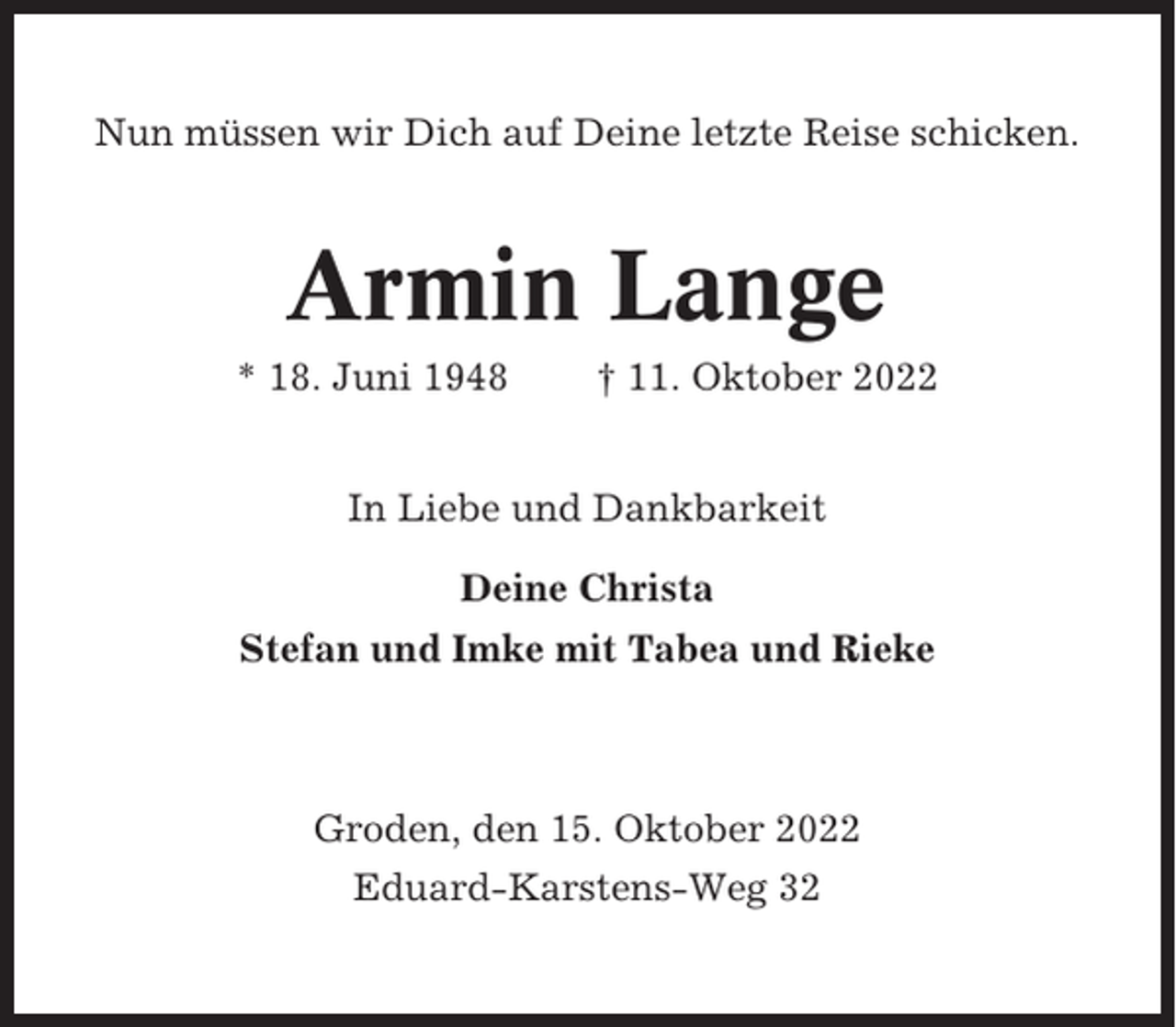 <p>Nun müssen wir Dich auf Deine letzte Reise schicken.</p><p>Armin Lange<br />* 18. Juni 1948</p><p>† 11. Oktober 2022</p><p>In Liebe und Dankbarkeit<br />Deine Christa<br />Stefan und Imke mit Tabea und Rieke</p><p>Groden, den 15. Oktober 2022<br />Eduard-Karstens-Weg 32</p>