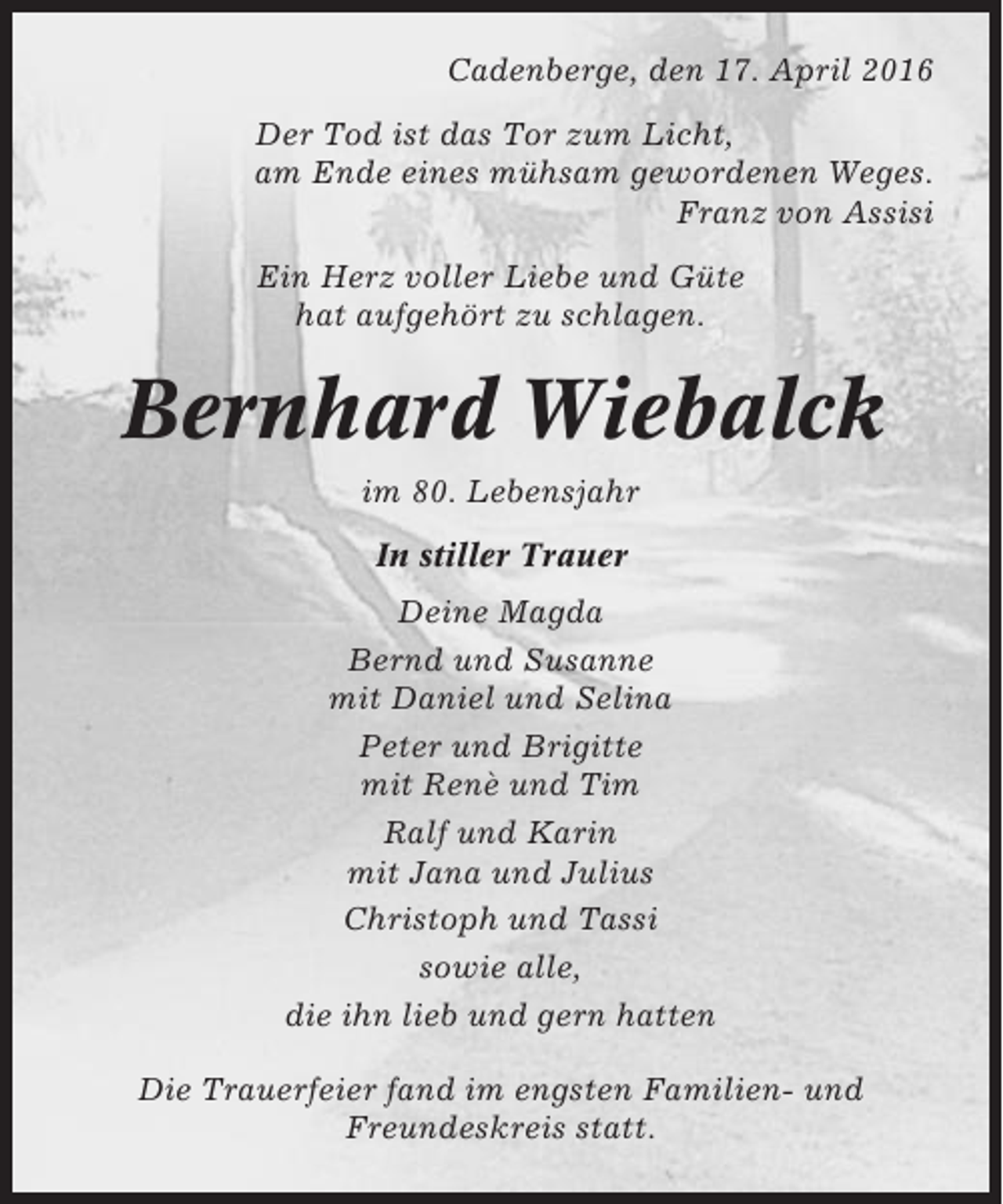 <p>Cadenberge, den 17. April 2016<br />Der Tod ist das Tor zum Licht,<br />am Ende eines mühsam gewordenen Weges.<br />Franz von Assisi<br />Ein Herz voller Liebe und Güte<br />hat aufgehört zu schlagen.</p><p>Bernhard Wiebalck<br />im 80. Lebensjahr<br />In stiller Trauer<br />Deine Magda<br />Bernd und Susanne<br />mit Daniel und Selina<br />Peter und Brigitte<br />mit Renè und Tim<br />Ralf und Karin<br />mit Jana und Julius<br />Christoph und Tassi<br />sowie alle,<br />die ihn lieb und gern hatten<br />Die Trauerfeier fand im engsten Familien- und<br />Freundeskreis statt.</p>
