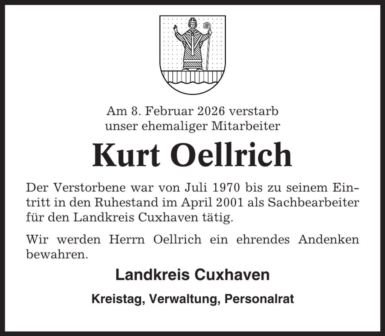 <p>Am 8. Februar 2026 verstarb<br />unser ehemaliger Mitarbeiter</p><p>Kurt Oellrich<br />Der Verstorbene war von Juli 1970 bis zu seinem Eintritt in den Ruhestand im April 2001 als Sachbearbeiter<br />für den Landkreis Cuxhaven tätig.<br />Wir werden Herrn Oellrich ein ehrendes Andenken<br />bewahren.</p><p>Landkreis Cuxhaven<br />Kreistag, Verwaltung, Personalrat</p>