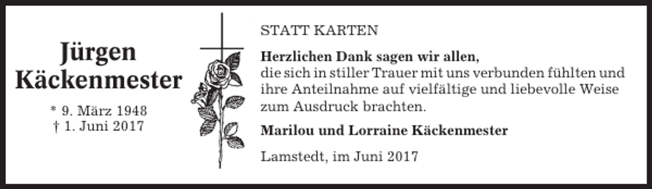 <p>STATT KARTEN</p><p>Jürgen<br />Käckenmester<br />* 9. März 1948<br />† 1. Juni 2017</p><p>Herzlichen Dank sagen wir allen,<br />die sich in stiller Trauer mit uns verbunden fühlten und<br />ihre Anteilnahme auf vielfältige und liebevolle Weise<br />zum Ausdruck brachten.<br />Marilou und Lorraine Käckenmester<br />Lamstedt, im Juni 2017</p>