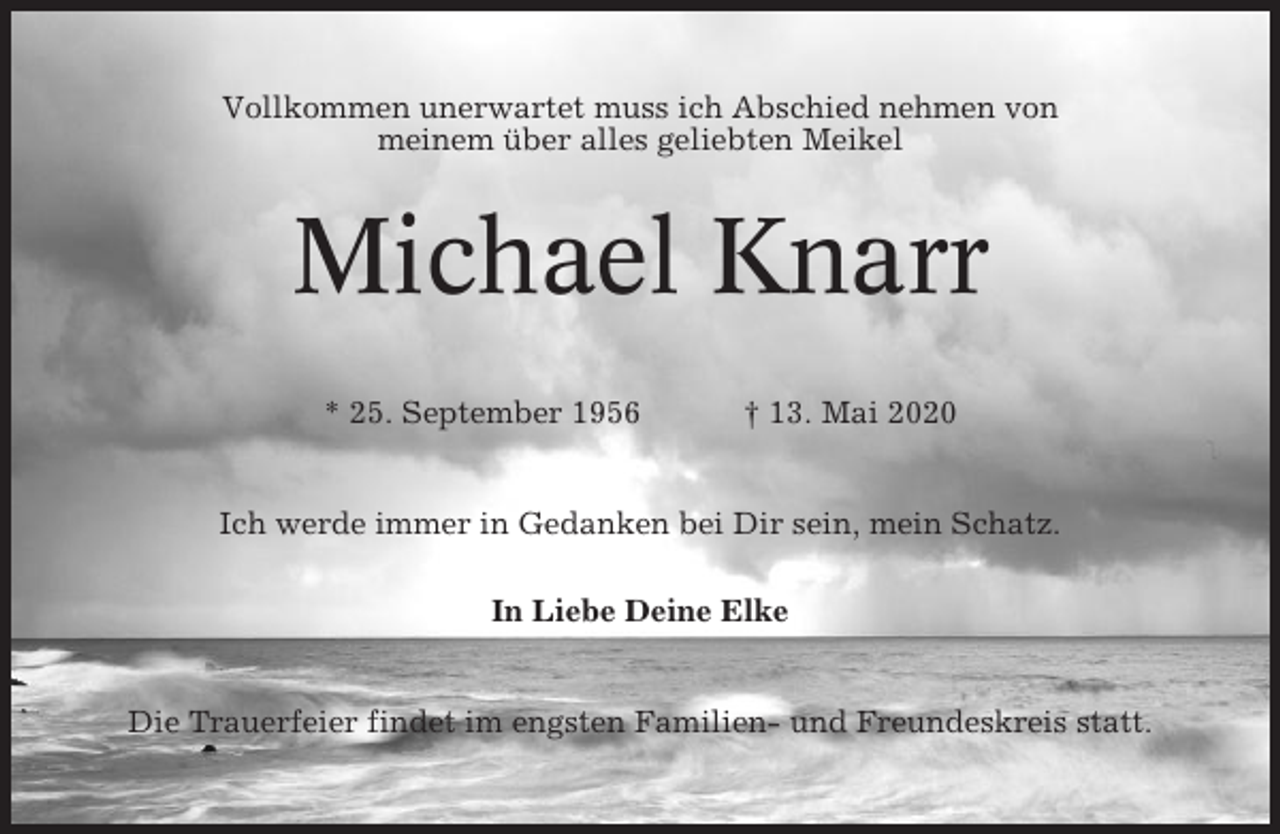 <p>Vollkommen unerwartet muss ich Abschied nehmen von<br />meinem über alles geliebten Meikel</p><p>Michael Knarr<br />* 25. September 1956</p><p>† 13. Mai 2020</p><p>Ich werde immer in Gedanken bei Dir sein, mein Schatz.<br />In Liebe Deine Elke</p><p>Die Trauerfeier findet im engsten Familien- und Freundeskreis statt.</p>