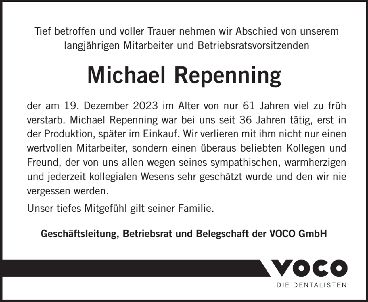 <p>Tief betroffen und voller Trauer nehmen wir Abschied von unserem<br />langjährigen Mitarbeiter und Betriebsratsvorsitzenden</p><p>Michael Repenning<br />der am 19. Dezember 2023 im Alter von nur 61 Jahren viel zu früh<br />verstarb. Michael Repenning war bei uns seit 36 Jahren tätig, erst in<br />der Produktion, später im Einkauf. Wir verlieren mit ihm nicht nur einen<br />wertvollen Mitarbeiter, sondern einen überaus beliebten Kollegen und<br />Freund, der von uns allen wegen seines sympathischen, warmherzigen<br />und jederzeit kollegialen Wesens sehr geschätzt wurde und den wir nie<br />vergessen werden.<br />Unser tiefes Mitgefühl gilt seiner Familie.<br />Geschäftsleitung, Betriebsrat und Belegschaft der VOCO GmbH</p>