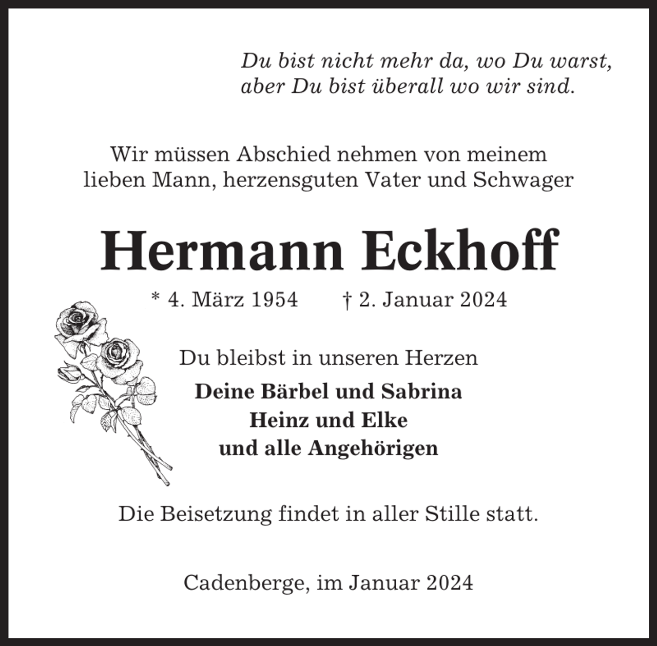 <p>Du bist nicht mehr da, wo Du warst,<br />aber Du bist überall wo wir sind.<br />Wir müssen Abschied nehmen von meinem<br />lieben Mann, herzensguten Vater und Schwager</p><p>Hermann Eckhoff<br />* 4. März 1954</p><p>† 2. Januar 2024</p><p>Du bleibst in unseren Herzen<br />Deine Bärbel und Sabrina<br />Heinz und Elke<br />und alle Angehörigen<br />Die Beisetzung findet in aller Stille statt.<br />Cadenberge, im Januar 2024</p>