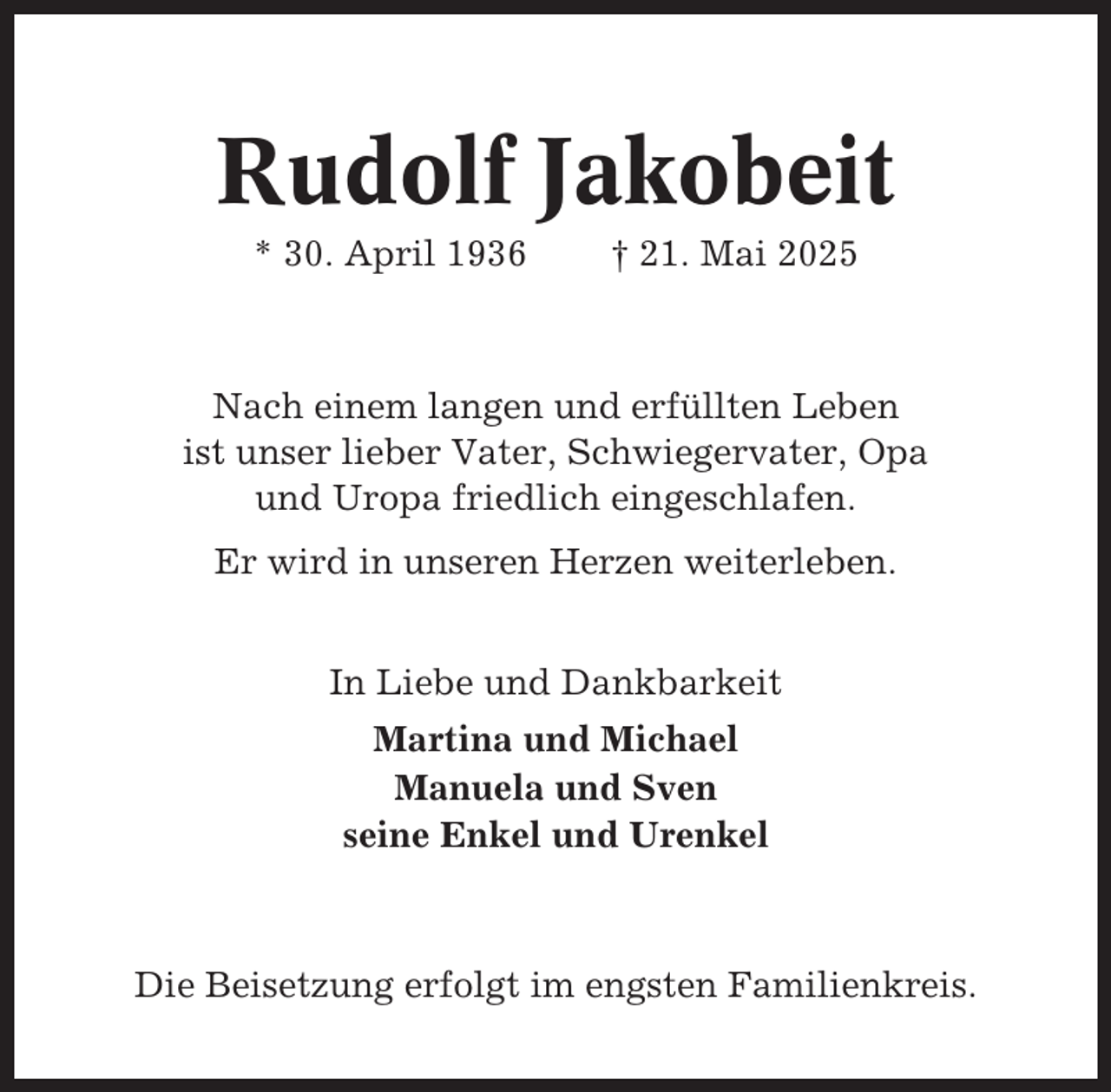 <p>Rudolf Jakobeit<br />* 30. April 1936</p><p>† 21. Mai 2025</p><p>Nach einem langen und erfüllten Leben<br />ist unser lieber Vater, Schwiegervater, Opa<br />und Uropa friedlich eingeschlafen.<br />Er wird in unseren Herzen weiterleben.<br />In Liebe und Dankbarkeit<br />Martina und Michael<br />Manuela und Sven<br />seine Enkel und Urenkel</p><p>Die Beisetzung erfolgt im engsten Familienkreis.</p>