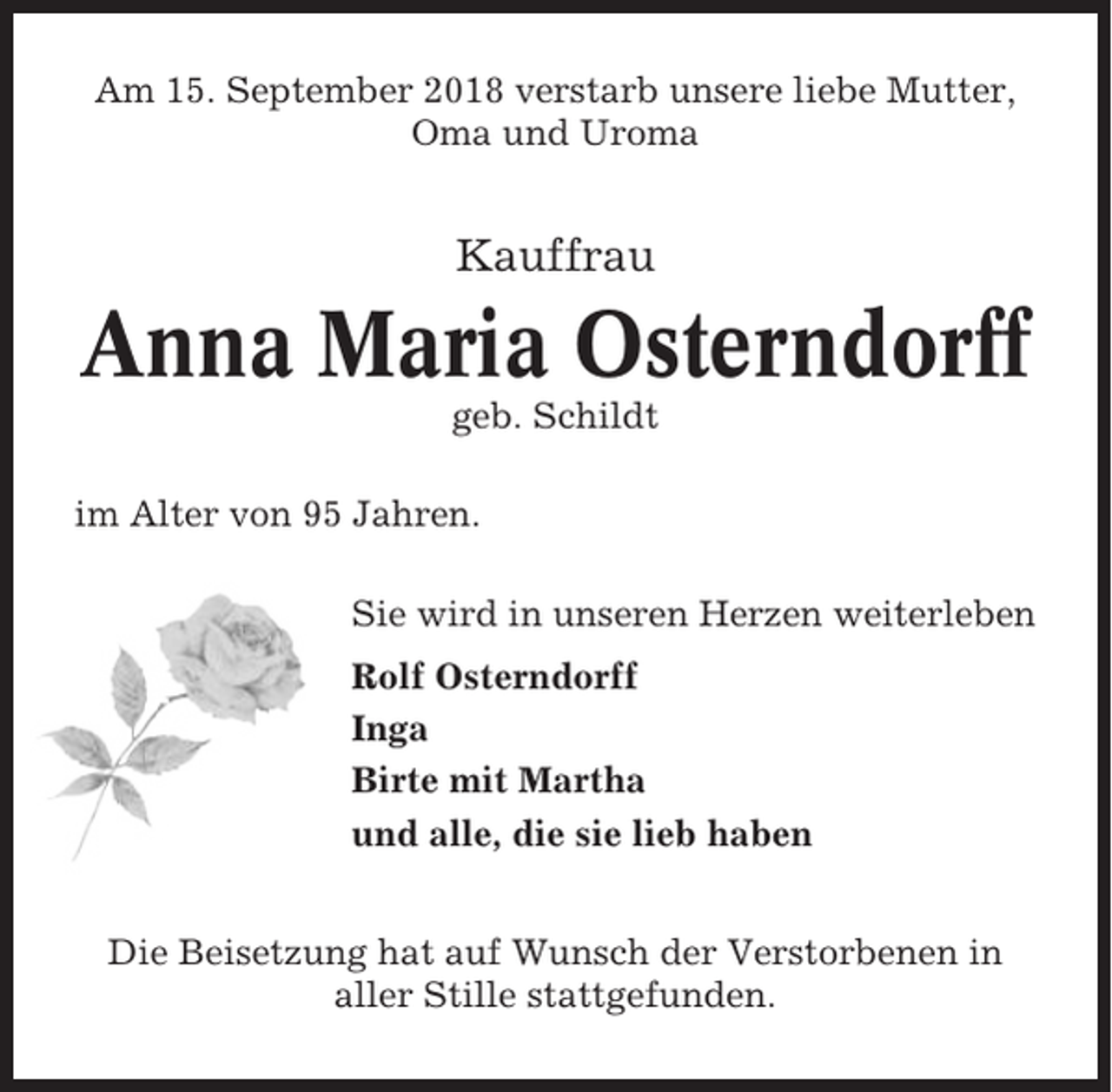 <p>Am 15. September 2018 verstarb unsere liebe Mutter,<br />Oma und Uroma</p><p>Kauffrau</p><p>Anna Maria Osterndorff<br />geb. Schildt<br />im Alter von 95 Jahren.<br />Sie wird in unseren Herzen weiterleben<br />Rolf Osterndorff<br />Inga<br />Birte mit Martha<br />und alle, die sie lieb haben<br />Die Beisetzung hat auf Wunsch der Verstorbenen in<br />aller Stille stattgefunden.</p>