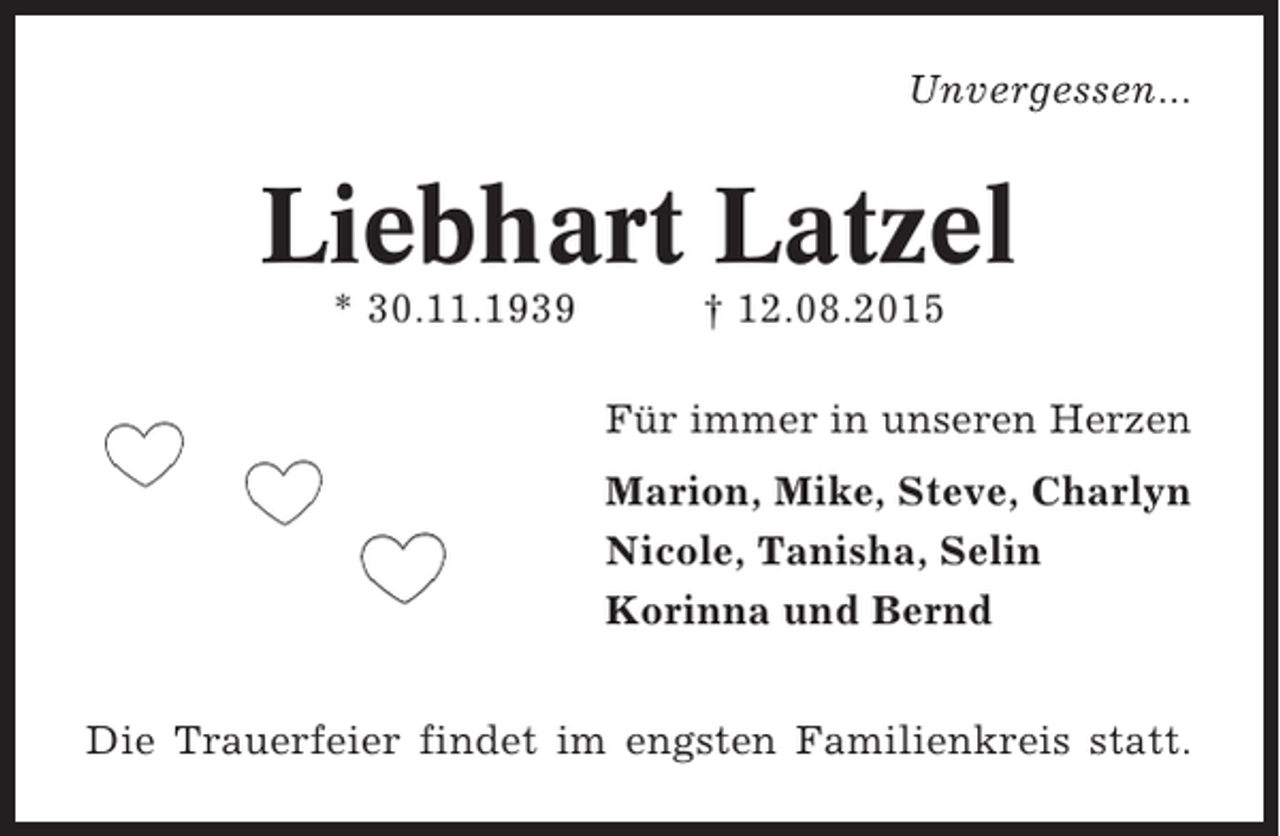 <p>Unvergessen...</p><p>Liebhart Latzel<br />* 30.11.1939</p><p>† 12.08.2015<br />Für immer in unseren Herzen<br />Marion, Mike, Steve, Charlyn<br />Nicole, Tanisha, Selin<br />Korinna und Bernd</p><p>Die Trauerfeier findet im engsten Familienkreis statt.</p>