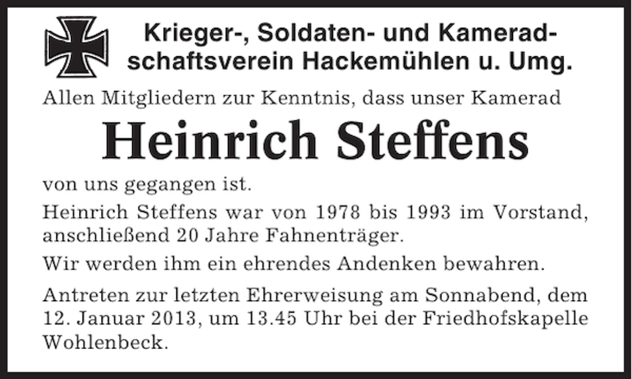 <p>Krieger-, Soldaten- und Kameradschaftsverein Hackemühlen u. Umg.<br />Allen Mitgliedern zur Kenntnis, dass unser Kamerad</p><p>Heinrich Steffens<br />von uns gegangen ist.<br />Heinrich Steffens war von 1978 bis 1993 im Vorstand,<br />anschließend 20 Jahre Fahnenträger.<br />Wir werden ihm ein ehrendes Andenken bewahren.<br />Antreten zur letzten Ehrerweisung am Sonnabend, dem<br />12. Januar 2013, um 13.45 Uhr bei der Friedhofskapelle<br />Wohlenbeck.</p>