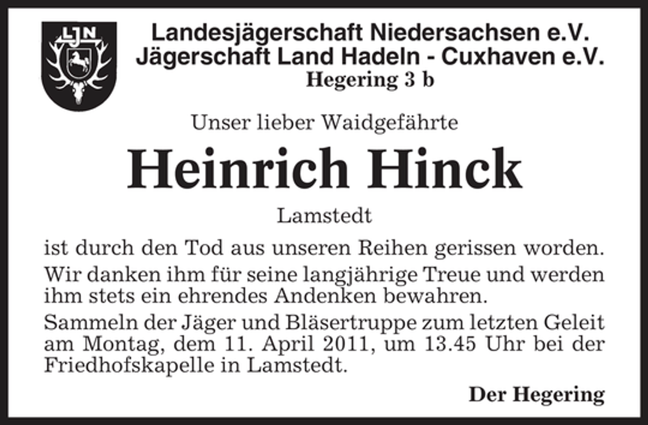 <p>Landesjägerschaft Niedersachsen e.V. Jägerschaft Land Hadeln - Cuxhaven e.V.<br />Hegering 3 b Unser lieber Waidgefährte</p><p>Heinrich Hinck<br />Lamstedt ist durch den Tod aus unseren Reihen gerissen worden. Wir danken ihm für seine langjährige Treue und werden ihm stets ein ehrendes Andenken bewahren. Sammeln der Jäger und Bläsertruppe zum letzten Geleit am Montag, dem 11. April 2011, um 13.45 Uhr bei der Friedhofskapelle in Lamstedt. Der Hegering</p>