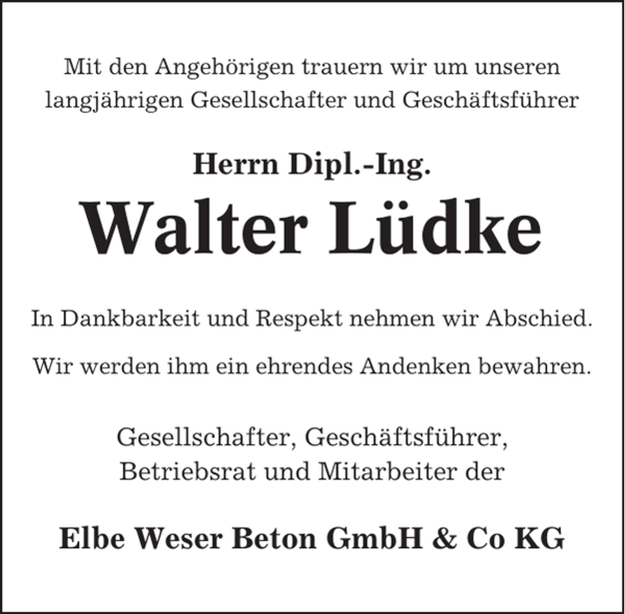 <p>Mit den Angehörigen trauern wir um unseren<br />langjährigen Gesellschafter und Geschäftsführer</p><p>Herrn Dipl.-Ing.</p><p>Walter Lüdke<br />In Dankbarkeit und Respekt nehmen wir Abschied.<br />Wir werden ihm ein ehrendes Andenken bewahren.</p><p>Gesellschafter, Geschäftsführer,<br />Betriebsrat und Mitarbeiter der</p><p>Elbe Weser Beton GmbH &amp; Co KG</p>