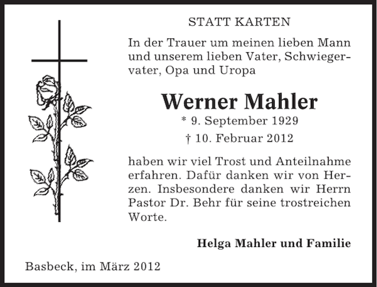<p>STATT KARTEN<br />In der Trauer um meinen lieben Mann<br />und unserem lieben Vater, Schwiegervater, Opa und Uropa</p><p>Werner Mahler<br />* 9. September 1929<br />† 10. Februar 2012<br />haben wir viel Trost und Anteilnahme<br />erfahren. Dafür danken wir von Herzen. Insbesondere danken wir Herrn<br />Pastor Dr. Behr für seine trostreichen<br />Worte.<br />Helga Mahler und Familie<br />Basbeck, im März 2012</p>