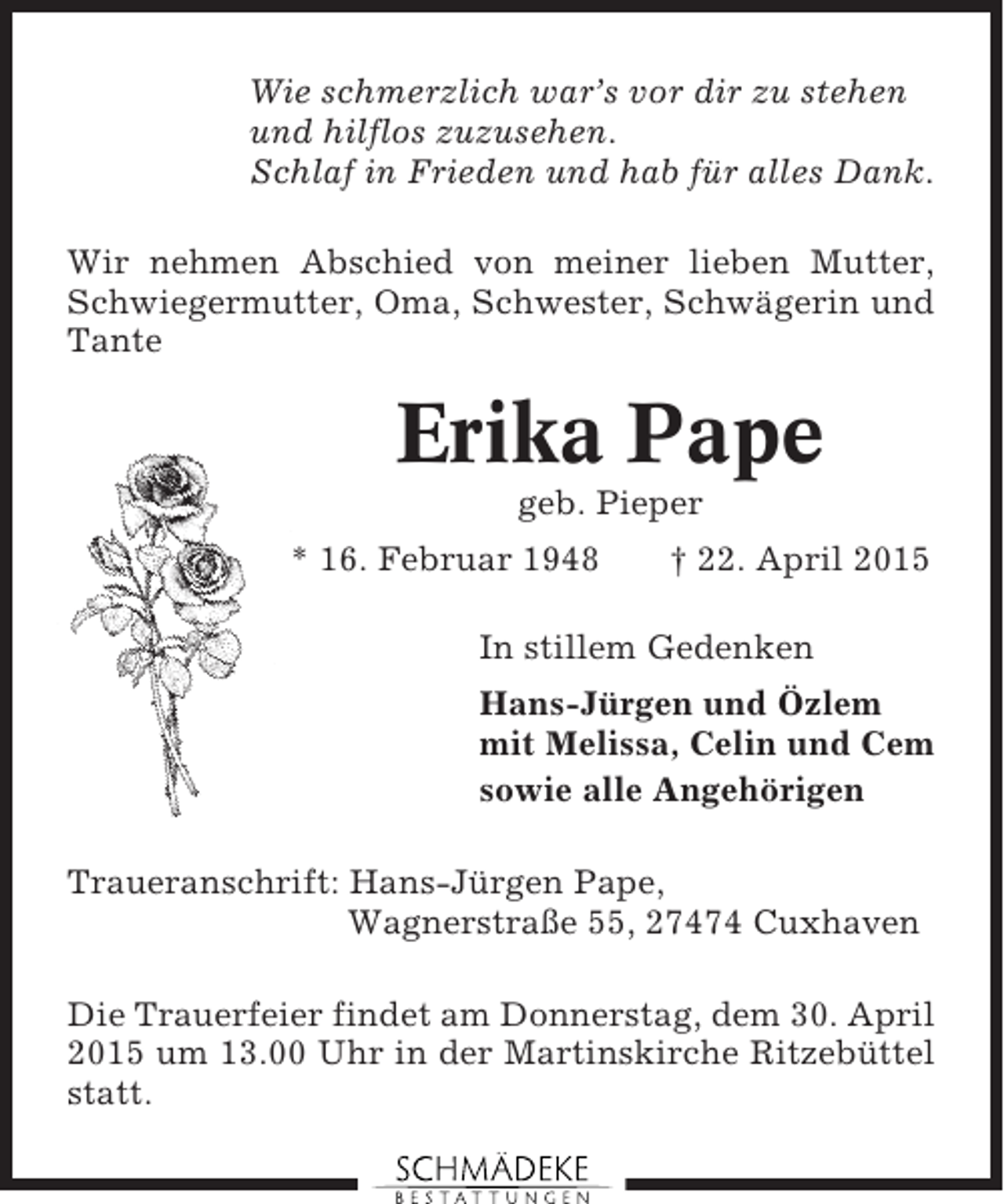 <p>Wie schmerzlich war’s vor dir zu stehen<br />und hilflos zuzusehen.<br />Schlaf in Frieden und hab für alles Dank.<br />Wir nehmen Abschied von meiner lieben Mutter,<br />Schwiegermutter, Oma, Schwester, Schwägerin und<br />Tante</p><p>Erika Pape<br />geb. Pieper<br />* 16. Februar 1948</p><p>† 22. April 2015</p><p>In stillem Gedenken<br />Hans-Jürgen und Özlem<br />mit Melissa, Celin und Cem<br />sowie alle Angehörigen<br />Traueranschrift: Hans-Jürgen Pape,<br />Wagnerstraße 55, 27474 Cuxhaven<br />Die Trauerfeier findet am Donnerstag, dem 30. April<br />2015 um 13.00 Uhr in der Martinskirche Ritzebüttel<br />statt.</p>