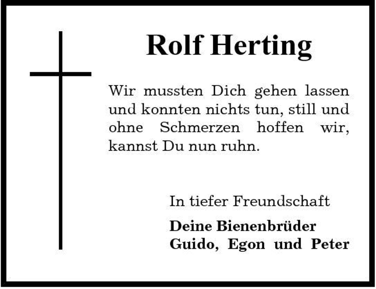 <p>Rolf Herting<br />Wir mussten Dich gehen lassen und konnten nichts tun, still und ohne Schmerzen hoffen wir, kannst Du nun ruhn.</p><p>In tiefer Freundschaft Deine Bienenbrüder Guido, Egon und Peter</p>
