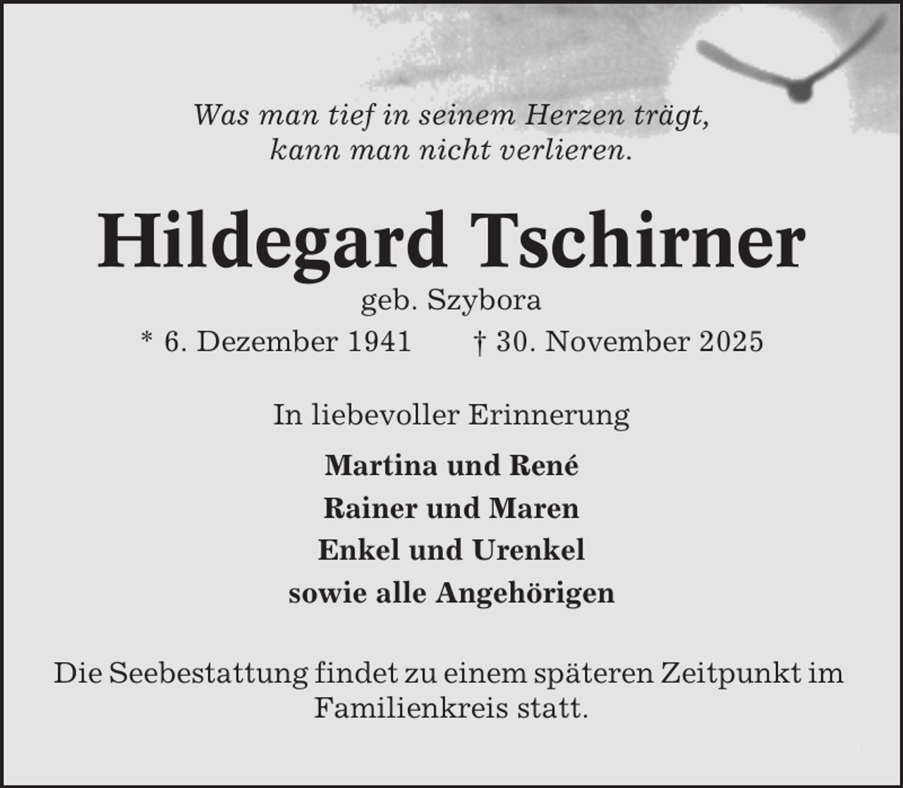 <p>Was man tief in seinem Herzen trägt,<br />kann man nicht verlieren.</p><p>Hildegard Tschirner<br />geb. Szybora<br />* 6. Dezember 1941<br />† 30. November 2025<br />In liebevoller Erinnerung<br />Martina und René<br />Rainer und Maren<br />Enkel und Urenkel<br />sowie alle Angehörigen<br />Die Seebestattung findet zu einem späteren Zeitpunkt im<br />Familienkreis statt.</p>