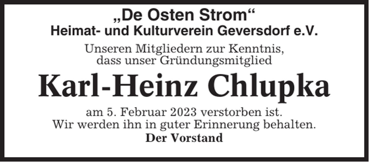 <p>„De Osten Strom“<br />Heimat- und Kulturverein Geversdorf e.V.<br />Unseren Mitgliedern zur Kenntnis,<br />dass unser Gründungsmitglied</p><p>Karl-Heinz Chlupka<br />am 5. Februar 2023 verstorben ist.<br />Wir werden ihn in guter Erinnerung behalten.<br />Der Vorstand</p>
