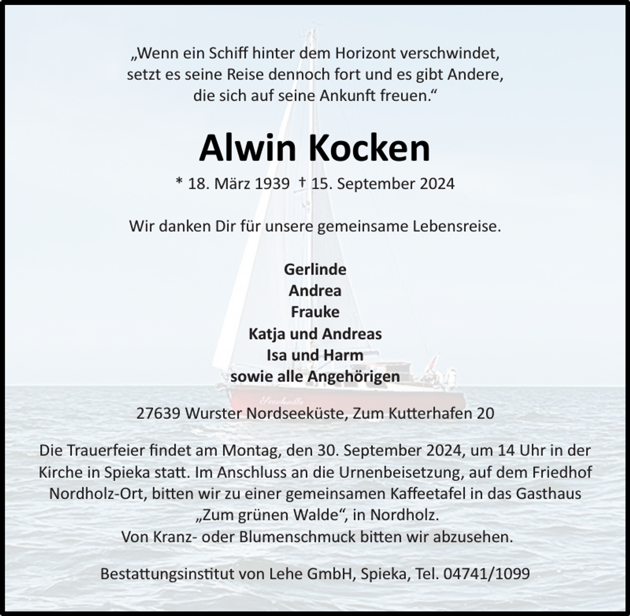 <p>„Wenn ein Schiﬀ hinter dem Horizont verschwindet,<br />setzt es seine Reise dennoch fort und es gibt Andere,<br />die sich auf seine Ankunft freuen.“</p><p>Alwin Kocken</p><p>* 18. März 1939 † 15. September 2024<br />Wir danken Dir für unsere gemeinsame Lebensreise.<br />Gerlinde<br />Andrea<br />Frauke<br />Katja und Andreas<br />Isa und Harm<br />sowie alle Angehörigen<br />27639 Wurster Nordseeküste, Zum Kutterhafen 20<br />Die Trauerfeier ﬁndet am Montag, den 30. September 2024, um 14 Uhr in der<br />Kirche in Spieka statt. Im Anschluss an die Urnenbeisetzung, auf dem Friedhof<br />Nordholz-Ort, bitten wir zu einer gemeinsamen Kaﬀeetafel in das Gasthaus<br />„Zum grünen Walde“, in Nordholz.<br />Von Kranz- oder Blumenschmuck bitten wir abzusehen.<br />Bestattungsinstitut von Lehe GmbH, Spieka, Tel. 04741/1099</p>