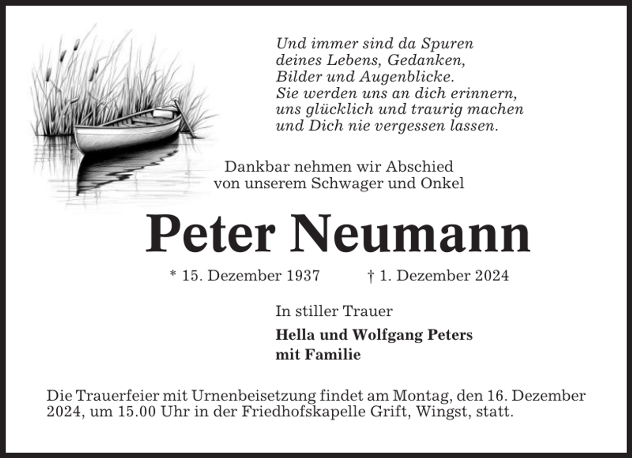 <p>Und immer sind da Spuren<br />deines Lebens, Gedanken,<br />Bilder und Augenblicke.<br />Sie werden uns an dich erinnern,<br />uns glücklich und traurig machen<br />und Dich nie vergessen lassen.<br />Dankbar nehmen wir Abschied<br />von unserem Schwager und Onkel</p><p>Peter Neumann<br />* 15. Dezember 1937</p><p>† 1. Dezember 2024</p><p>In stiller Trauer<br />Hella und Wolfgang Peters<br />mit Familie<br />Die Trauerfeier mit Urnenbeisetzung findet am Montag, den 16. Dezember<br />2024, um 15.00 Uhr in der Friedhofskapelle Grift, Wingst, statt.</p>