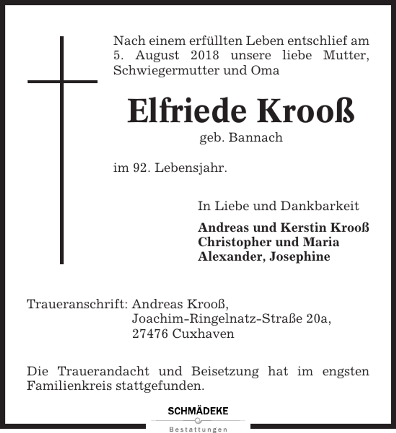 <p>Nach einem erfüllten Leben entschlief am<br />5. August 2018 unsere liebe Mutter,<br />Schwiegermutter und Oma</p><p>Elfriede Krooß<br />geb. Bannach<br />im 92. Lebensjahr.<br />In Liebe und Dankbarkeit<br />Andreas und Kerstin Krooß<br />Christopher und Maria<br />Alexander, Josephine</p><p>Traueranschrift: Andreas Krooß,<br />Joachim-Ringelnatz-Straße 20a,<br />27476 Cuxhaven<br />Die Trauerandacht und Beisetzung hat im engsten<br />Familienkreis stattgefunden.</p>