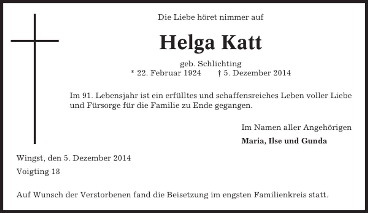 <p>Die Liebe höret nimmer auf</p><p>Helga Katt<br />geb. Schlichting<br />* 22. Februar 1924<br />† 5. Dezember 2014<br />Im 91. Lebensjahr ist ein erfülltes und schaffensreiches Leben voller Liebe<br />und Fürsorge für die Familie zu Ende gegangen.<br />Im Namen aller Angehörigen<br />Maria, Ilse und Gunda<br />Wingst, den 5. Dezember 2014<br />Voigting 18<br />Auf Wunsch der Verstorbenen fand die Beisetzung im engsten Familienkreis statt.</p>
