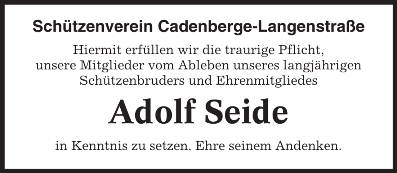 <p>Schützenverein Cadenberge-Langenstraße<br />Hiermit erfüllen wir die traurige Pflicht,<br />unsere Mitglieder vom Ableben unseres langjährigen<br />Schützenbruders und Ehrenmitgliedes</p><p>Adolf Seide<br />in Kenntnis zu setzen. Ehre seinem Andenken.</p>