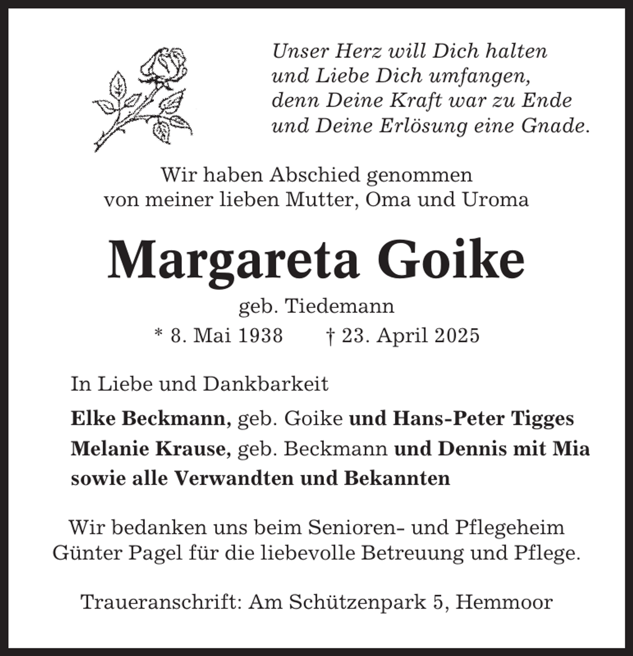 <p>Unser Herz will Dich halten<br />und Liebe Dich umfangen,<br />denn Deine Kraft war zu Ende<br />und Deine Erlösung eine Gnade.<br />Wir haben Abschied genommen<br />von meiner lieben Mutter, Oma und Uroma</p><p>Margareta Goike<br />geb. Tiedemann<br />* 8. Mai 1938<br />† 23. April 2025<br />In Liebe und Dankbarkeit<br />Elke Beckmann, geb. Goike und Hans-Peter Tigges<br />Melanie Krause, geb. Beckmann und Dennis mit Mia<br />sowie alle Verwandten und Bekannten<br />Wir bedanken uns beim Senioren- und Pflegeheim<br />Günter Pagel für die liebevolle Betreuung und Pflege.<br />Traueranschrift: Am Schützenpark 5, Hemmoor</p>